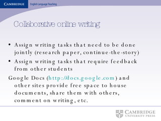Collaborative online writing Assign writing tasks that need to be done jointly (research paper, continue-the-story) Assign writing tasks that require feedback from other students Google Docs ( http://docs.google.com ) and other sites provide free space to house documents, share them with others, comment on writing, etc. 