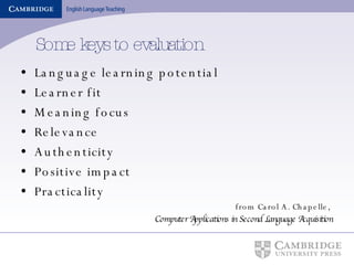Some keys to evaluation Language learning potential Learner fit Meaning focus Relevance Authenticity Positive impact Practicality from Carol A. Chapelle,  Computer Applications in Second Language Acquisition 