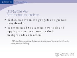 Bridging the gap from techies to teachers Techies believe in the gadgets and gizmos they develop Teachers need to examine new tools and apply perspectives based on their backgrounds as teachers: What will this new thing do to make teaching and learning English easier, better, or more fulfilling? 