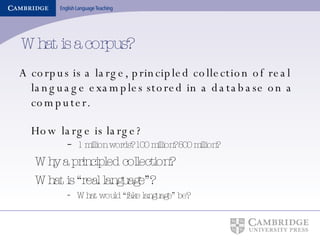 What is a corpus? A corpus is a large, principled collection of real language examples stored in a database on a computer. How large is large? 1 million words? 100 million? 500 million? Why a principled collection? What is “real language”? What would “fake language” be? 