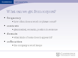What can we get from corpora? frequency how often does a word or phrase occur? contexts grammatical, semantic, position in sentence domain what kinds of texts does it appear in? collocation the company a word keeps 
