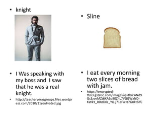 • knight
• I Was speaking with
my boss and I saw
that he was a real
knight.
• http://teacherverasgroups.files.wordpr
ess.com/2010/11/outvoted.jpg
• Sline
• I eat every morning
two slices of bread
with jam.
• https://encrypted-
tbn3.gstatic.com/images?q=tbn:ANd9
GcSzveMZt6XA6p80ZhL7VGGWxND-
KWkY_R0UD0z_YQ-j71cFwJz7G0ktSIfC
 