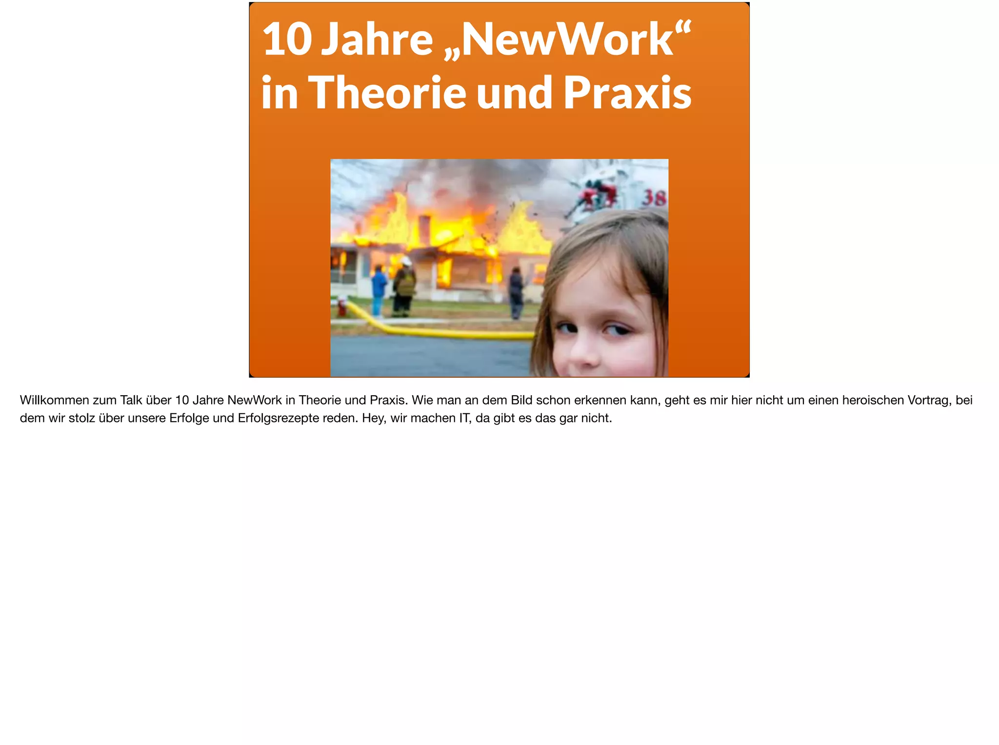 10 Jahre „NewWork“
in Theorie und Praxis
Willkommen zum Talk über 10 Jahre NewWork in Theorie und Praxis. Wie man an dem Bild schon erkennen kann, geht es mir hier nicht um einen heroischen Vortrag, bei
dem wir stolz über unsere Erfolge und Erfolgsrezepte reden. Hey, wir machen IT, da gibt es das gar nicht.
 