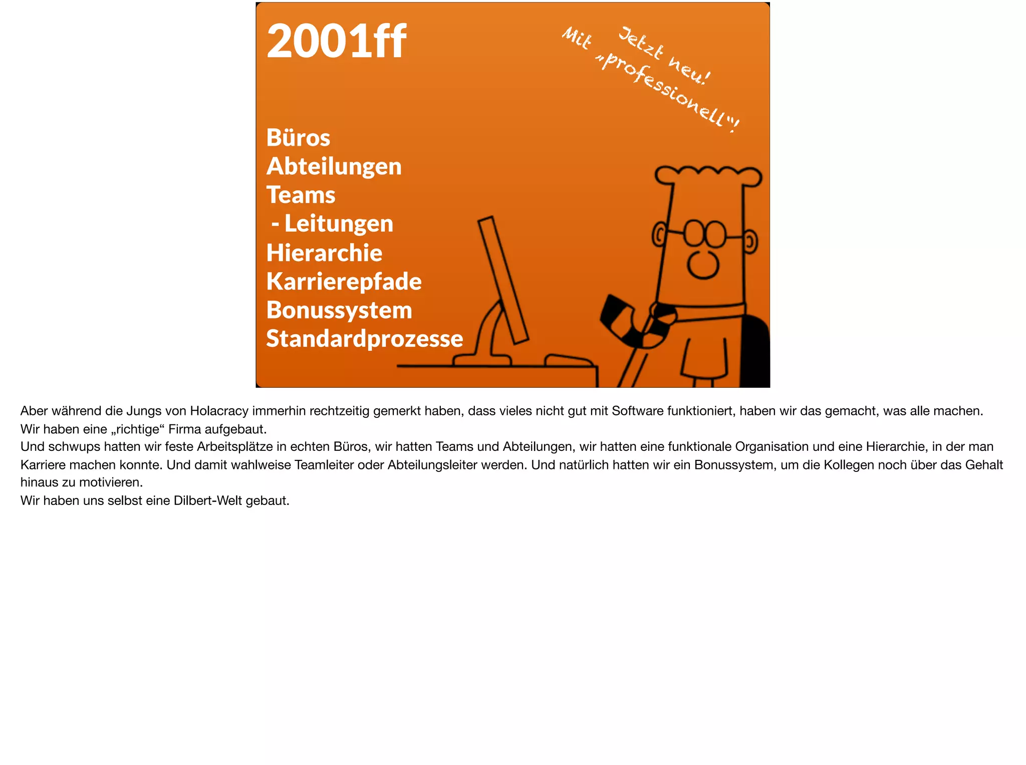 2001ff
Büros
Abteilungen
Teams
- Leitungen
Hierarchie
Karrierepfade
Bonussystem
Standardprozesse
Jetzt neu! 
Mit „professionell“!
Aber während die Jungs von Holacracy immerhin rechtzeitig gemerkt haben, dass vieles nicht gut mit Software funktioniert, haben wir das gemacht, was alle machen.
Wir haben eine „richtige“ Firma aufgebaut. 

Und schwups hatten wir feste Arbeitsplätze in echten Büros, wir hatten Teams und Abteilungen, wir hatten eine funktionale Organisation und eine Hierarchie, in der man
Karriere machen konnte. Und damit wahlweise Teamleiter oder Abteilungsleiter werden. Und natürlich hatten wir ein Bonussystem, um die Kollegen noch über das Gehalt
hinaus zu motivieren. 

Wir haben uns selbst eine Dilbert-Welt gebaut.
 