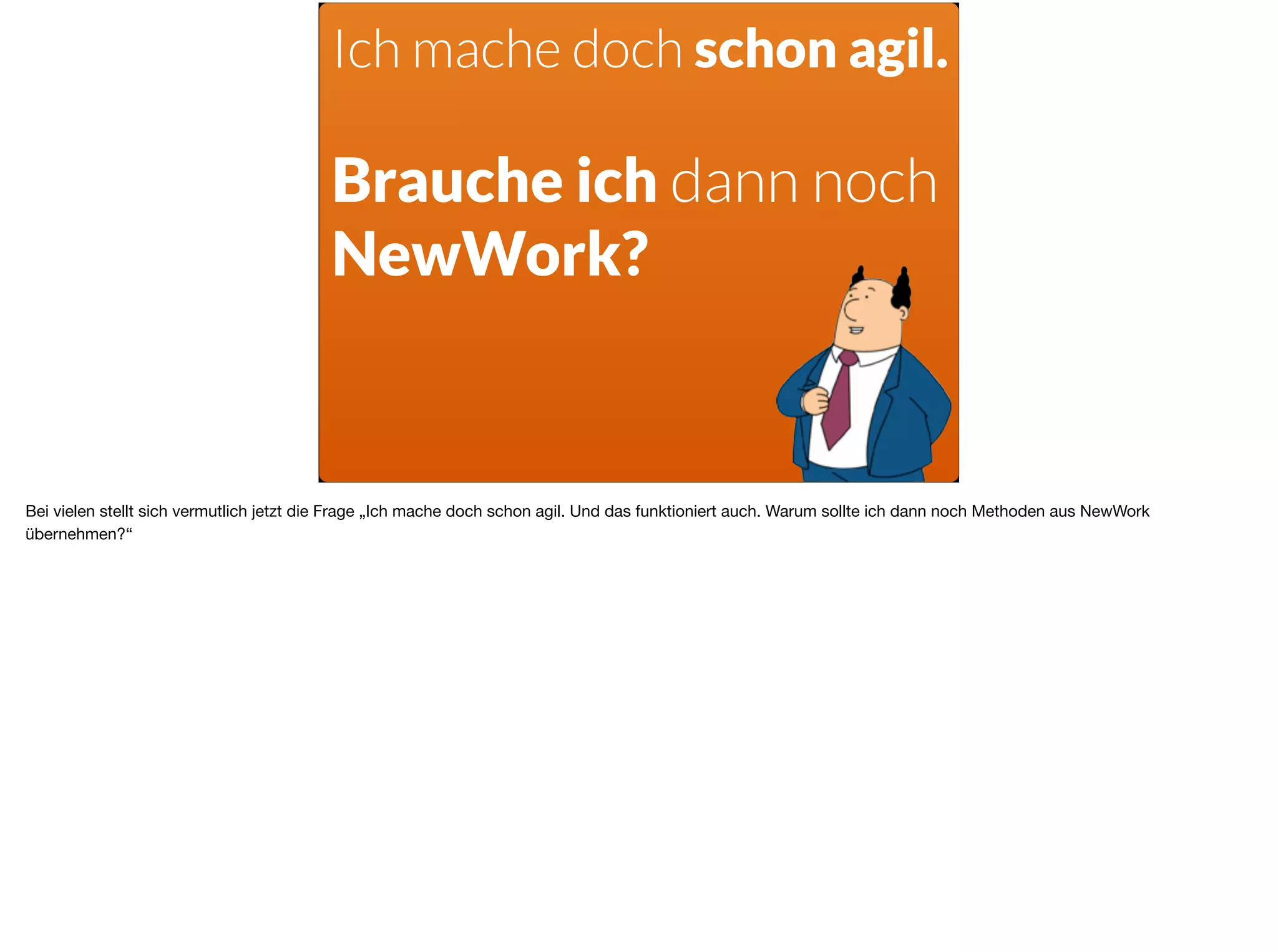 Ich mache doch schon agil.
Brauche ich dann noch
NewWork?
Bei vielen stellt sich vermutlich jetzt die Frage „Ich mache doch schon agil. Und das funktioniert auch. Warum sollte ich dann noch Methoden aus NewWork
übernehmen?“
 
