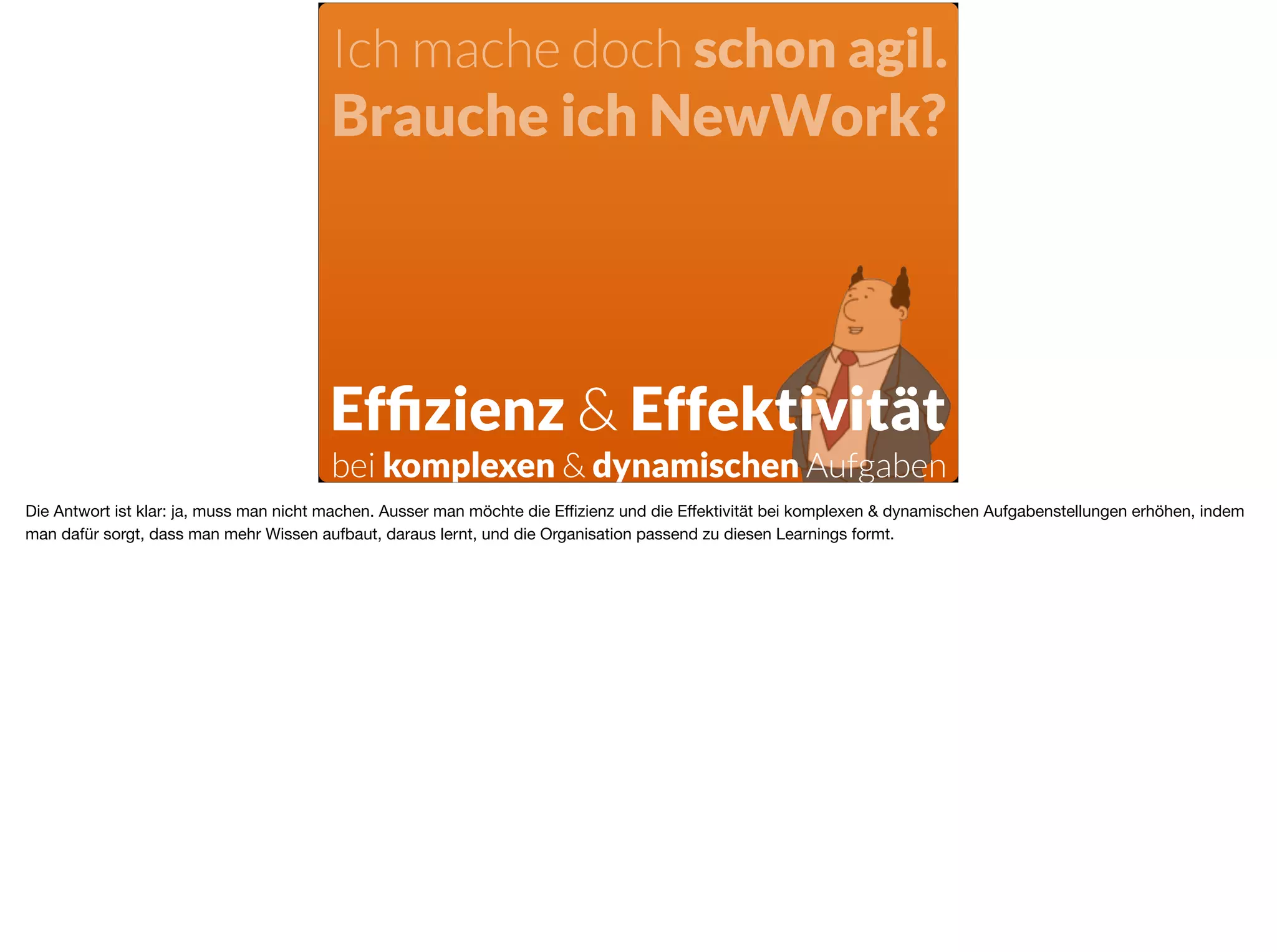Ich mache doch schon agil.
Brauche ich NewWork?
Efﬁzienz & Effektivität
bei komplexen & dynamischen Aufgaben
Die Antwort ist klar: ja, muss man nicht machen. Ausser man möchte die Eﬃzienz und die Eﬀektivität bei komplexen & dynamischen Aufgabenstellungen erhöhen, indem
man dafür sorgt, dass man mehr Wissen aufbaut, daraus lernt, und die Organisation passend zu diesen Learnings formt.
 