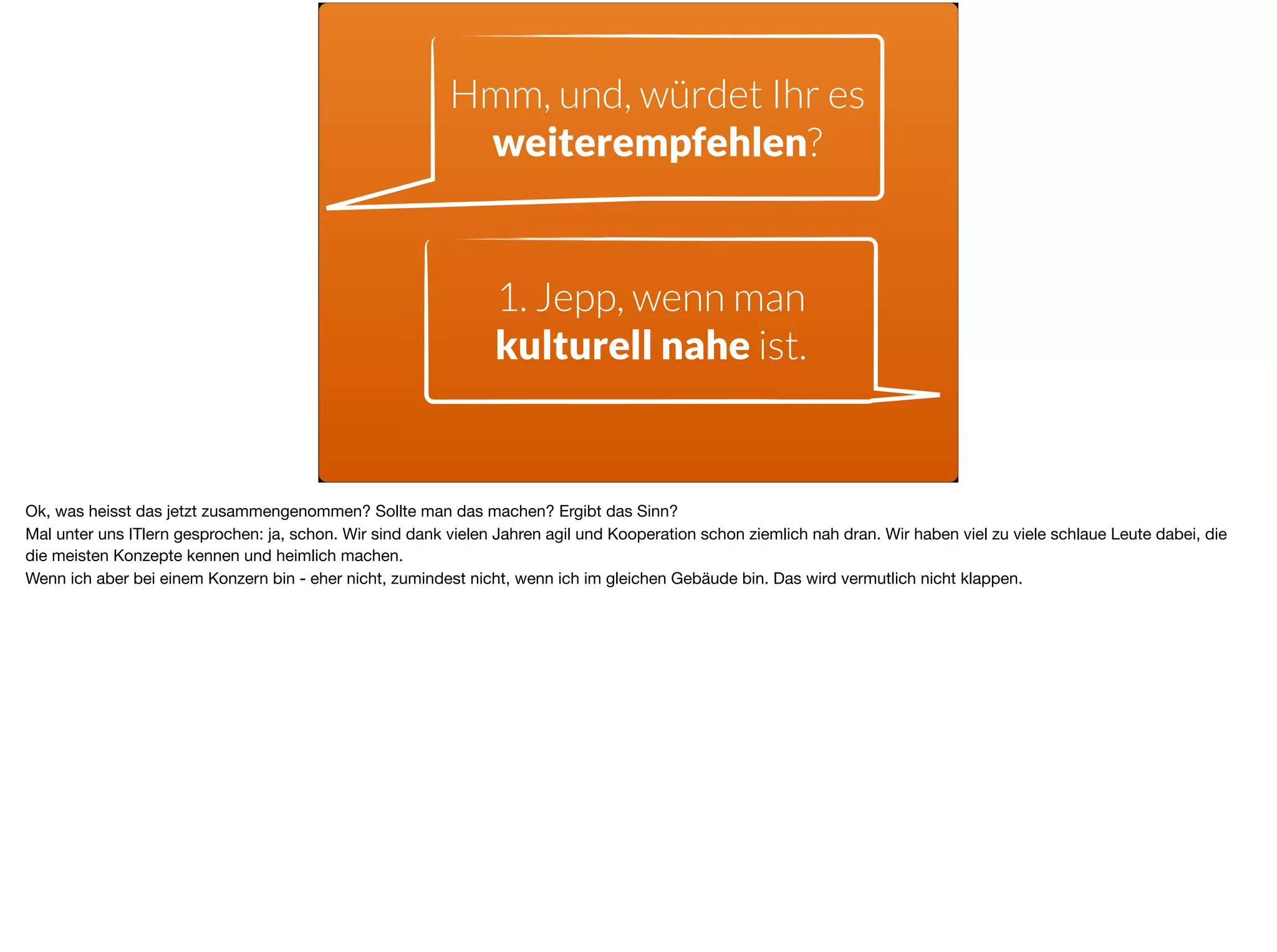 Hmm, und, würdet Ihr es
weiterempfehlen?
1. Jepp, wenn man
kulturell nahe ist.
Ok, was heisst das jetzt zusammengenommen? Sollte man das machen? Ergibt das Sinn? 

Mal unter uns ITlern gesprochen: ja, schon. Wir sind dank vielen Jahren agil und Kooperation schon ziemlich nah dran. Wir haben viel zu viele schlaue Leute dabei, die
die meisten Konzepte kennen und heimlich machen. 

Wenn ich aber bei einem Konzern bin - eher nicht, zumindest nicht, wenn ich im gleichen Gebäude bin. Das wird vermutlich nicht klappen.
 