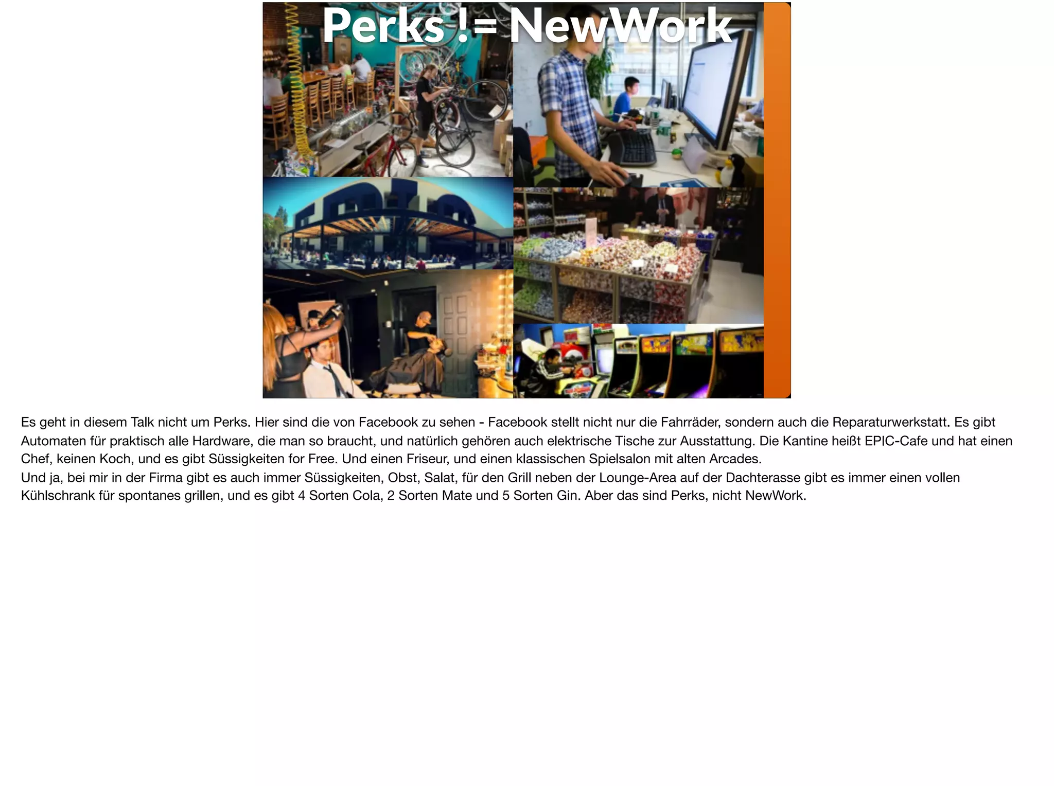 Perks != NewWork
Es geht in diesem Talk nicht um Perks. Hier sind die von Facebook zu sehen - Facebook stellt nicht nur die Fahrräder, sondern auch die Reparaturwerkstatt. Es gibt
Automaten für praktisch alle Hardware, die man so braucht, und natürlich gehören auch elektrische Tische zur Ausstattung. Die Kantine heißt EPIC-Cafe und hat einen
Chef, keinen Koch, und es gibt Süssigkeiten for Free. Und einen Friseur, und einen klassischen Spielsalon mit alten Arcades. 

Und ja, bei mir in der Firma gibt es auch immer Süssigkeiten, Obst, Salat, für den Grill neben der Lounge-Area auf der Dachterasse gibt es immer einen vollen
Kühlschrank für spontanes grillen, und es gibt 4 Sorten Cola, 2 Sorten Mate und 5 Sorten Gin. Aber das sind Perks, nicht NewWork.
 