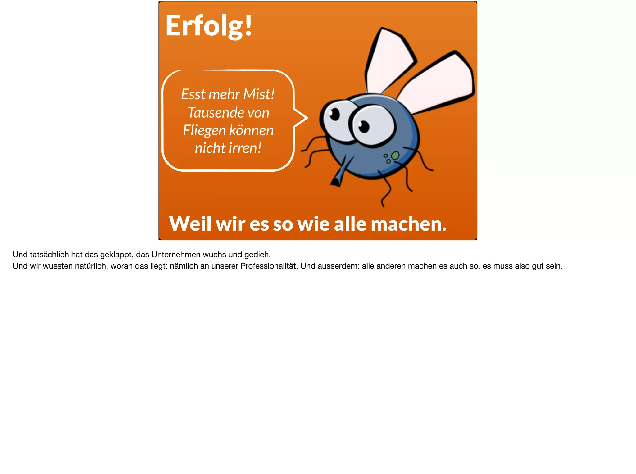 Erfolg!
Weil wir es so wie alle machen.
Esst mehr Mist!  
Tausende von
Fliegen können  
nicht irren!
Und tatsächlich hat das geklappt, das Unternehmen wuchs und gedieh.

Und wir wussten natürlich, woran das liegt: nämlich an unserer Professionalität. Und ausserdem: alle anderen machen es auch so, es muss also gut sein.
 