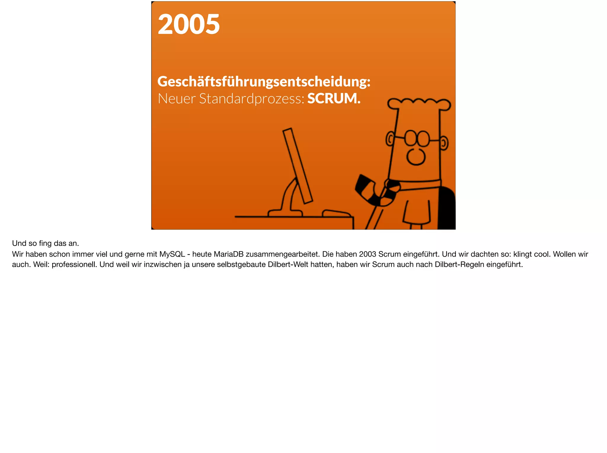 2005
Geschäftsführungsentscheidung:  
Neuer Standardprozess: SCRUM.
Und so ﬁng das an. 

Wir haben schon immer viel und gerne mit MySQL - heute MariaDB zusammengearbeitet. Die haben 2003 Scrum eingeführt. Und wir dachten so: klingt cool. Wollen wir
auch. Weil: professionell. Und weil wir inzwischen ja unsere selbstgebaute Dilbert-Welt hatten, haben wir Scrum auch nach Dilbert-Regeln eingeführt.
 