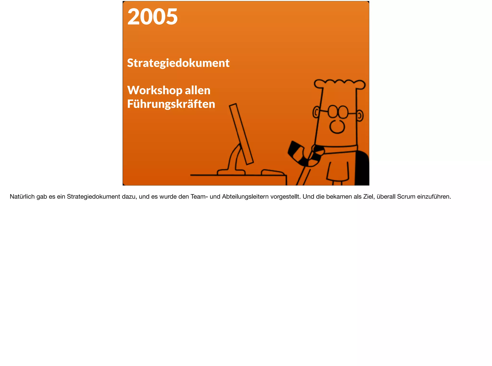 2005
Strategiedokument
Workshop allen
Führungskräften
Natürlich gab es ein Strategiedokument dazu, und es wurde den Team- und Abteilungsleitern vorgestellt. Und die bekamen als Ziel, überall Scrum einzuführen.
 