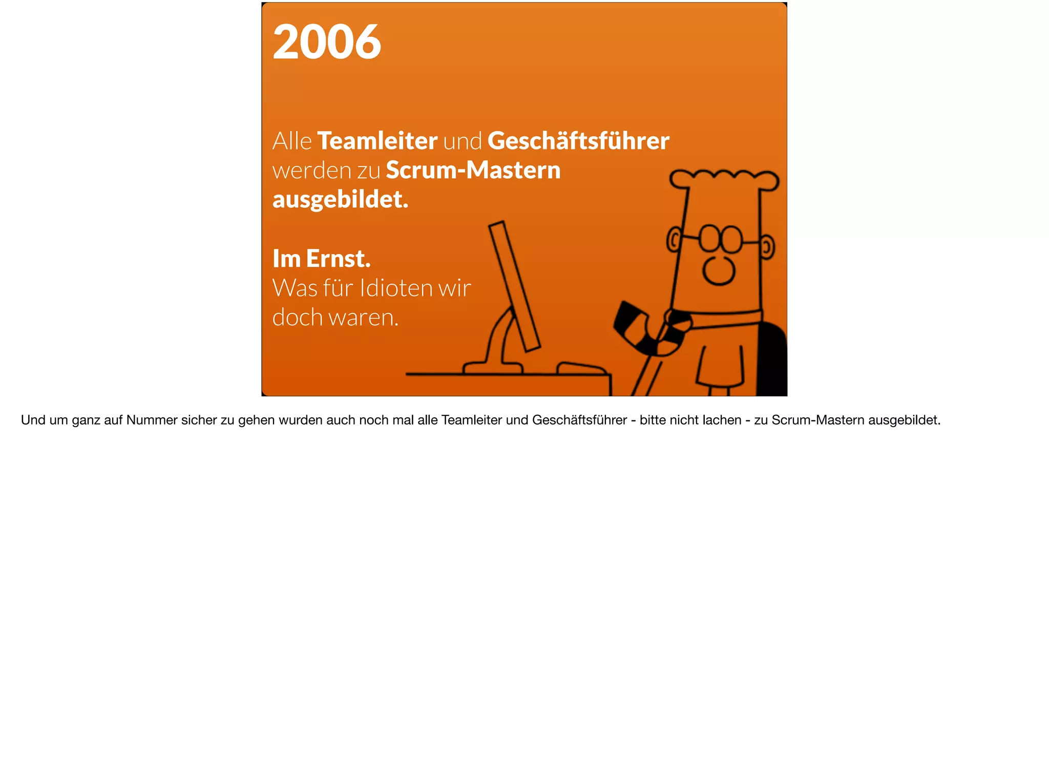 2006
Alle Teamleiter und Geschäftsführer  
werden zu Scrum-Mastern
ausgebildet.
Im Ernst.
Was für Idioten wir
doch waren.
Und um ganz auf Nummer sicher zu gehen wurden auch noch mal alle Teamleiter und Geschäftsführer - bitte nicht lachen - zu Scrum-Mastern ausgebildet.	
 