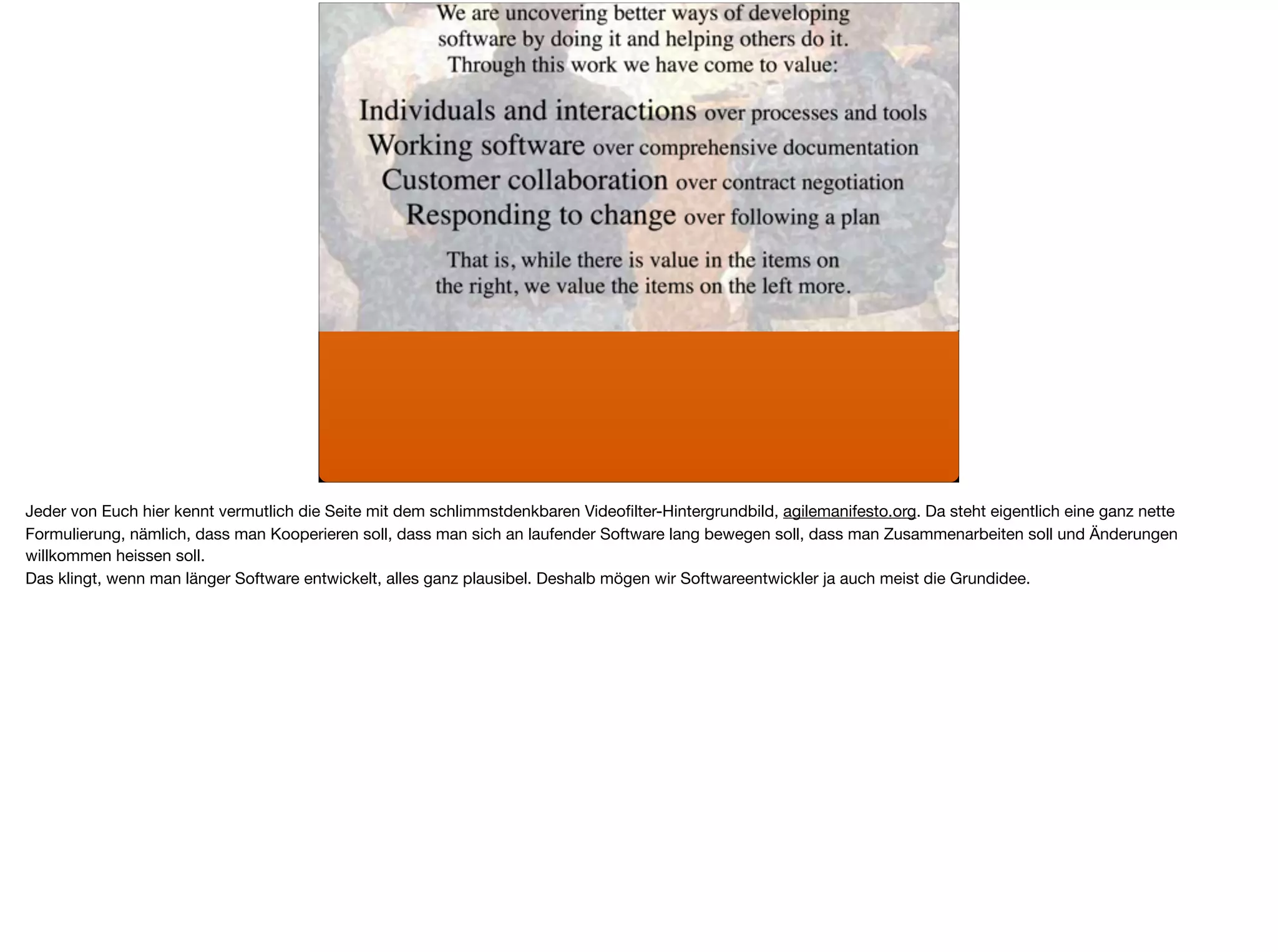 Jeder von Euch hier kennt vermutlich die Seite mit dem schlimmstdenkbaren Videoﬁlter-Hintergrundbild, agilemanifesto.org. Da steht eigentlich eine ganz nette
Formulierung, nämlich, dass man Kooperieren soll, dass man sich an laufender Software lang bewegen soll, dass man Zusammenarbeiten soll und Änderungen
willkommen heissen soll.

Das klingt, wenn man länger Software entwickelt, alles ganz plausibel. Deshalb mögen wir Softwareentwickler ja auch meist die Grundidee.
 