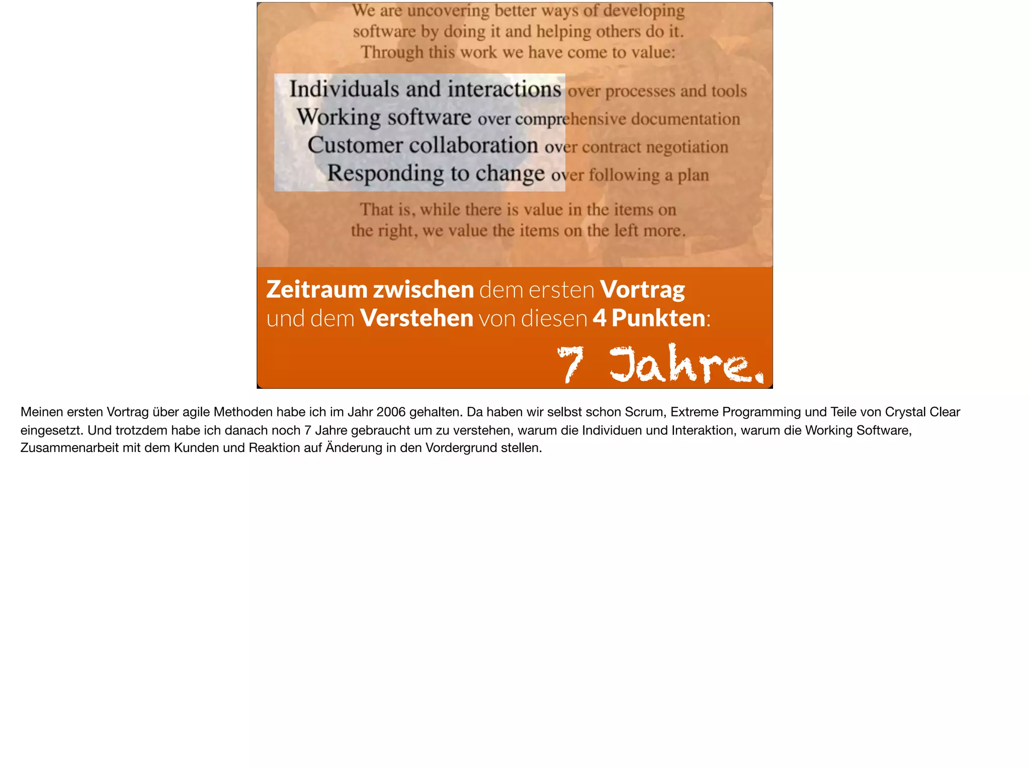 Zeitraum zwischen dem ersten Vortrag  
und dem Verstehen von diesen 4 Punkten:
7 Jahre.
Meinen ersten Vortrag über agile Methoden habe ich im Jahr 2006 gehalten. Da haben wir selbst schon Scrum, Extreme Programming und Teile von Crystal Clear
eingesetzt. Und trotzdem habe ich danach noch 7 Jahre gebraucht um zu verstehen, warum die Individuen und Interaktion, warum die Working Software,
Zusammenarbeit mit dem Kunden und Reaktion auf Änderung in den Vordergrund stellen.
 