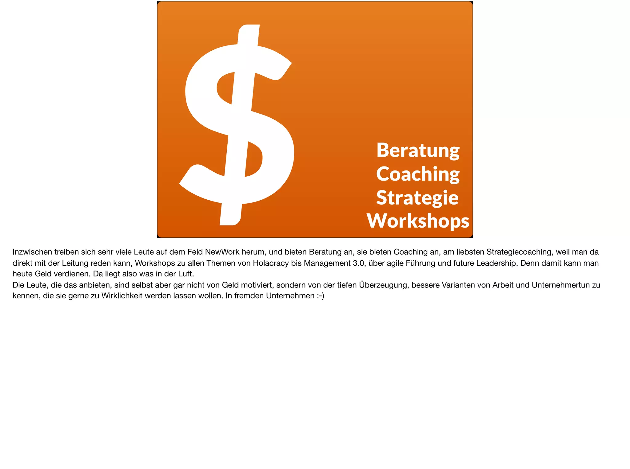 $ Beratung
Coaching
Strategie
Workshops
Inzwischen treiben sich sehr viele Leute auf dem Feld NewWork herum, und bieten Beratung an, sie bieten Coaching an, am liebsten Strategiecoaching, weil man da
direkt mit der Leitung reden kann, Workshops zu allen Themen von Holacracy bis Management 3.0, über agile Führung und future Leadership. Denn damit kann man
heute Geld verdienen. Da liegt also was in der Luft. 

Die Leute, die das anbieten, sind selbst aber gar nicht von Geld motiviert, sondern von der tiefen Überzeugung, bessere Varianten von Arbeit und Unternehmertun zu
kennen, die sie gerne zu Wirklichkeit werden lassen wollen. In fremden Unternehmen :-)
 