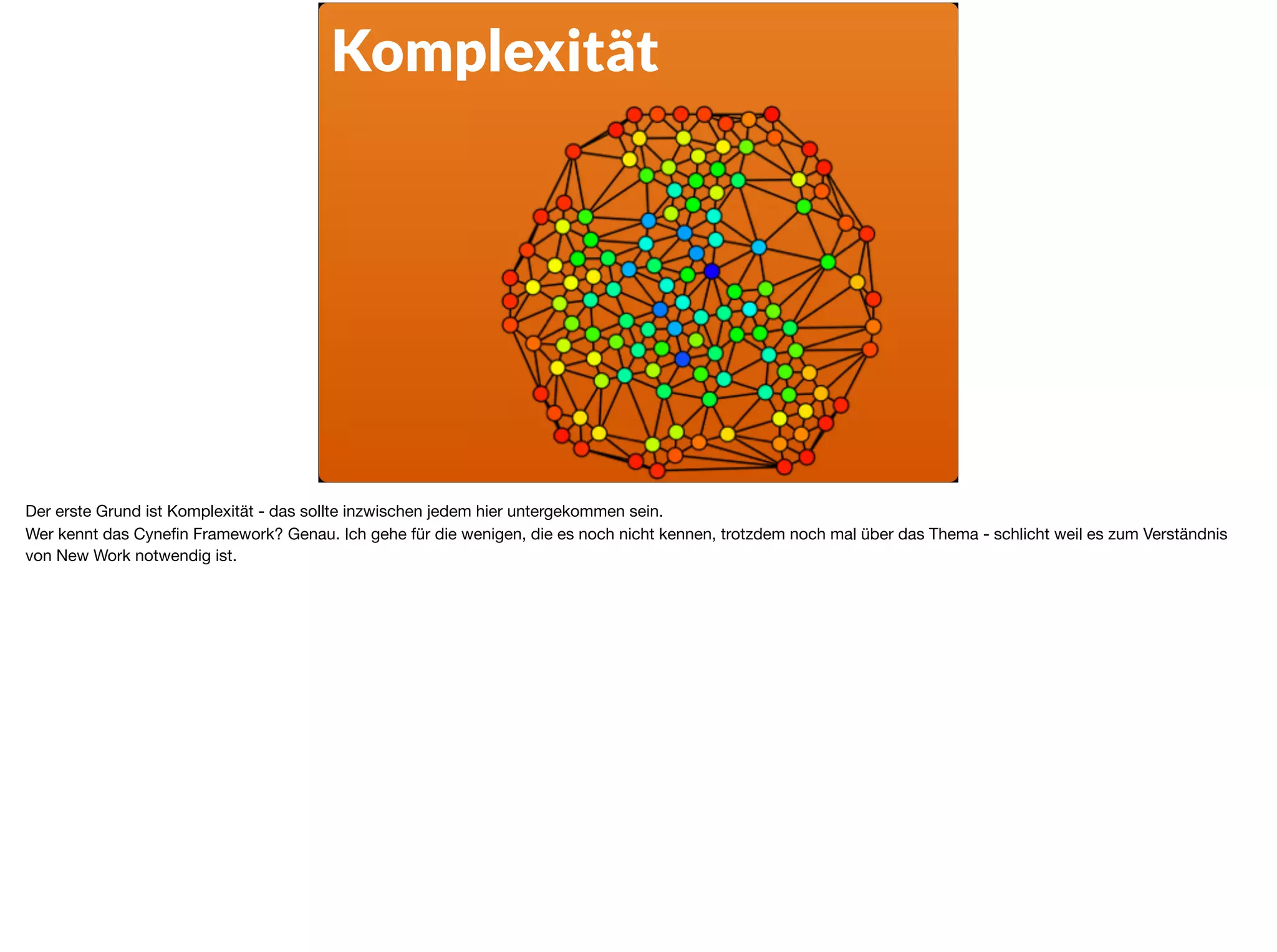 Komplexität
Der erste Grund ist Komplexität - das sollte inzwischen jedem hier untergekommen sein.

Wer kennt das Cyneﬁn Framework? Genau. Ich gehe für die wenigen, die es noch nicht kennen, trotzdem noch mal über das Thema - schlicht weil es zum Verständnis
von New Work notwendig ist. 

 