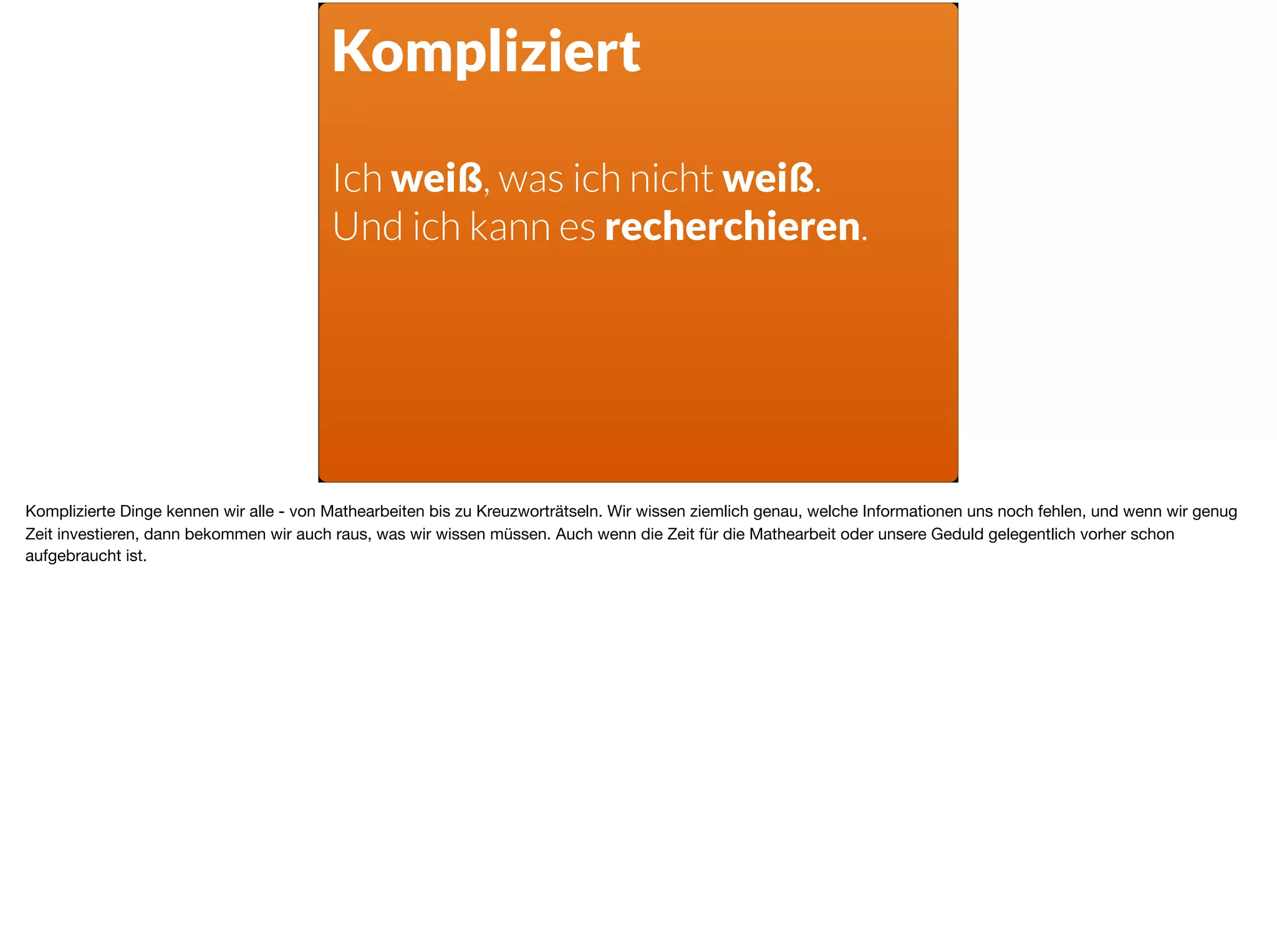 Kompliziert
Ich weiß, was ich nicht weiß.  
Und ich kann es recherchieren.
Komplizierte Dinge kennen wir alle - von Mathearbeiten bis zu Kreuzworträtseln. Wir wissen ziemlich genau, welche Informationen uns noch fehlen, und wenn wir genug
Zeit investieren, dann bekommen wir auch raus, was wir wissen müssen. Auch wenn die Zeit für die Mathearbeit oder unsere Geduld gelegentlich vorher schon
aufgebraucht ist.
 