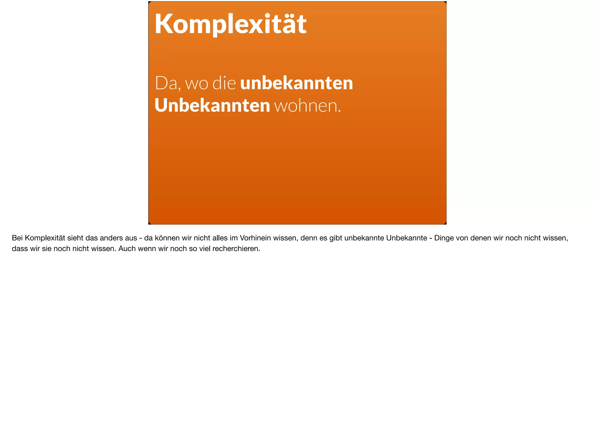 Komplexität
Da, wo die unbekannten
Unbekannten wohnen.
Bei Komplexität sieht das anders aus - da können wir nicht alles im Vorhinein wissen, denn es gibt unbekannte Unbekannte - Dinge von denen wir noch nicht wissen,
dass wir sie noch nicht wissen. Auch wenn wir noch so viel recherchieren. 

 