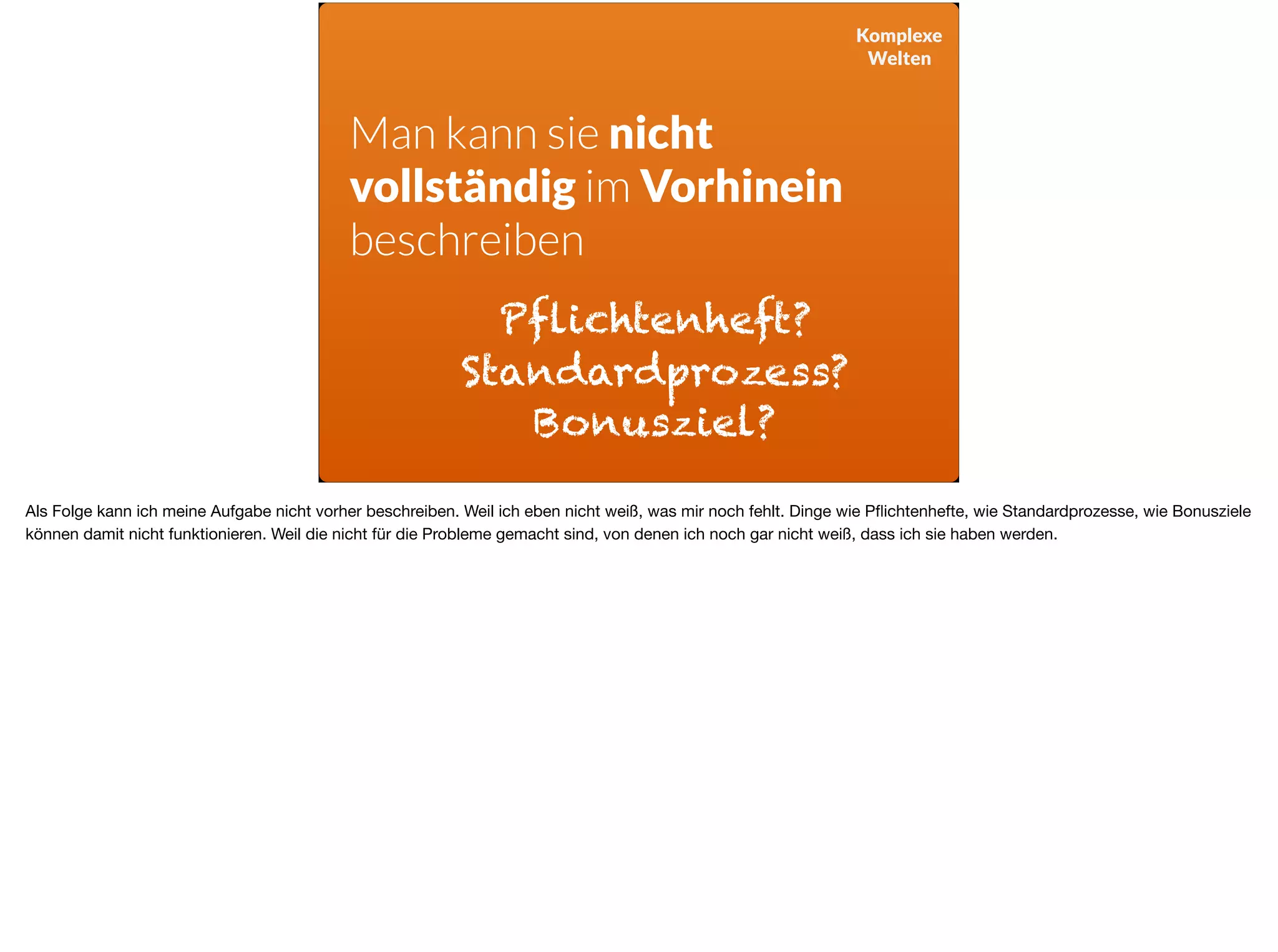Komplexe
Welten
Man kann sie nicht  
vollständig im Vorhinein
beschreiben
Pflichtenheft?
Standardprozess?
Bonusziel?
Als Folge kann ich meine Aufgabe nicht vorher beschreiben. Weil ich eben nicht weiß, was mir noch fehlt. Dinge wie Pﬂichtenhefte, wie Standardprozesse, wie Bonusziele
können damit nicht funktionieren. Weil die nicht für die Probleme gemacht sind, von denen ich noch gar nicht weiß, dass ich sie haben werden.
 