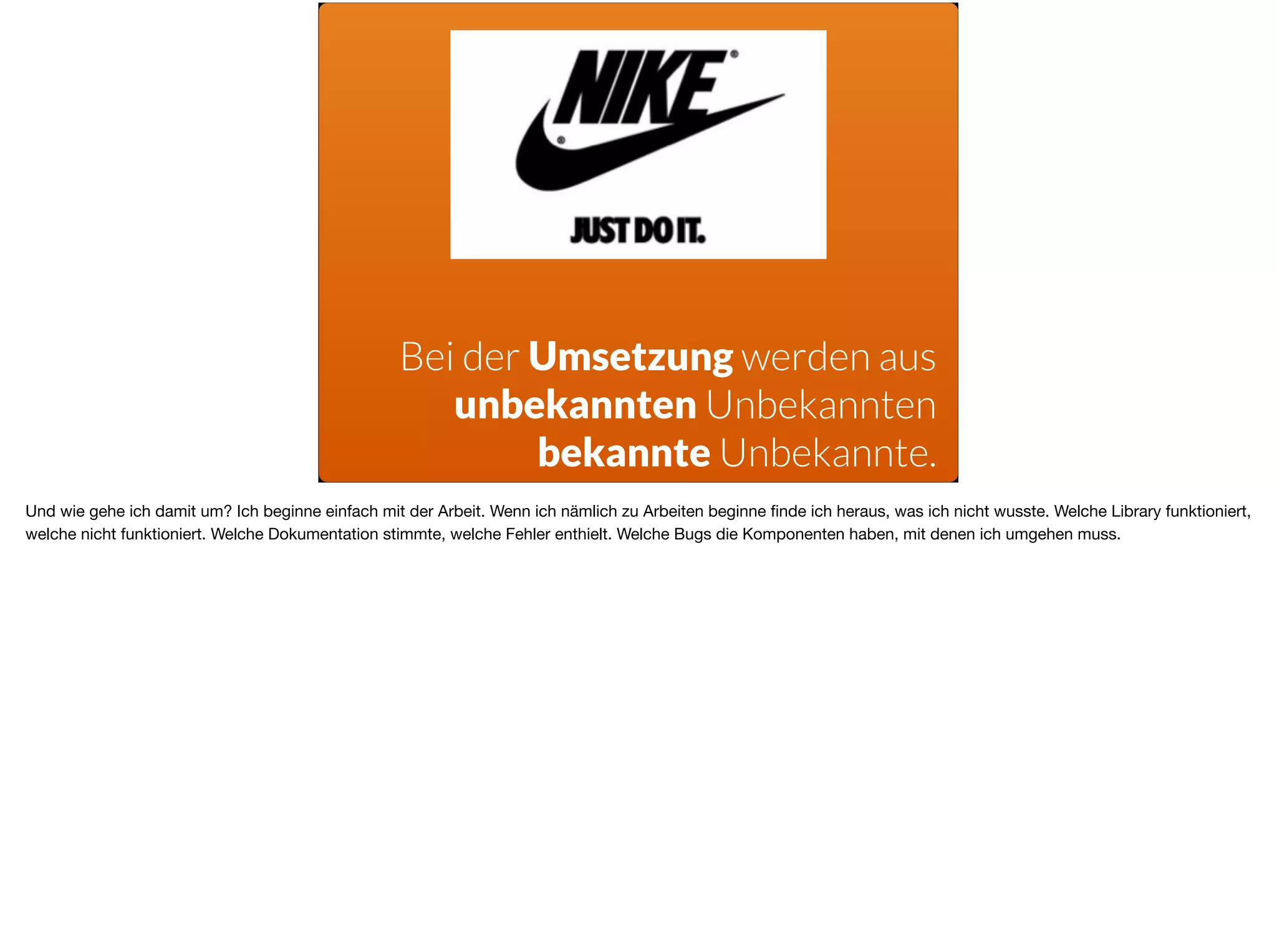 Bei der Umsetzung werden aus  
unbekannten Unbekannten
bekannte Unbekannte.
Und wie gehe ich damit um? Ich beginne einfach mit der Arbeit. Wenn ich nämlich zu Arbeiten beginne ﬁnde ich heraus, was ich nicht wusste. Welche Library funktioniert,
welche nicht funktioniert. Welche Dokumentation stimmte, welche Fehler enthielt. Welche Bugs die Komponenten haben, mit denen ich umgehen muss. 

 