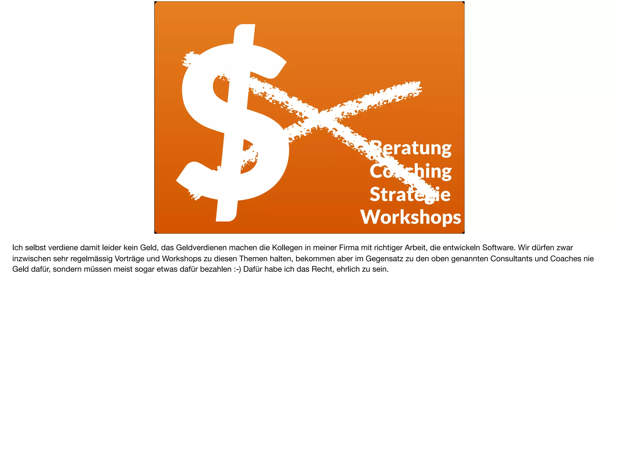 $ Beratung
Coaching
Strategie
Workshops
Ich selbst verdiene damit leider kein Geld, das Geldverdienen machen die Kollegen in meiner Firma mit richtiger Arbeit, die entwickeln Software. Wir dürfen zwar
inzwischen sehr regelmässig Vorträge und Workshops zu diesen Themen halten, bekommen aber im Gegensatz zu den oben genannten Consultants und Coaches nie
Geld dafür, sondern müssen meist sogar etwas dafür bezahlen :-) Dafür habe ich das Recht, ehrlich zu sein.
 