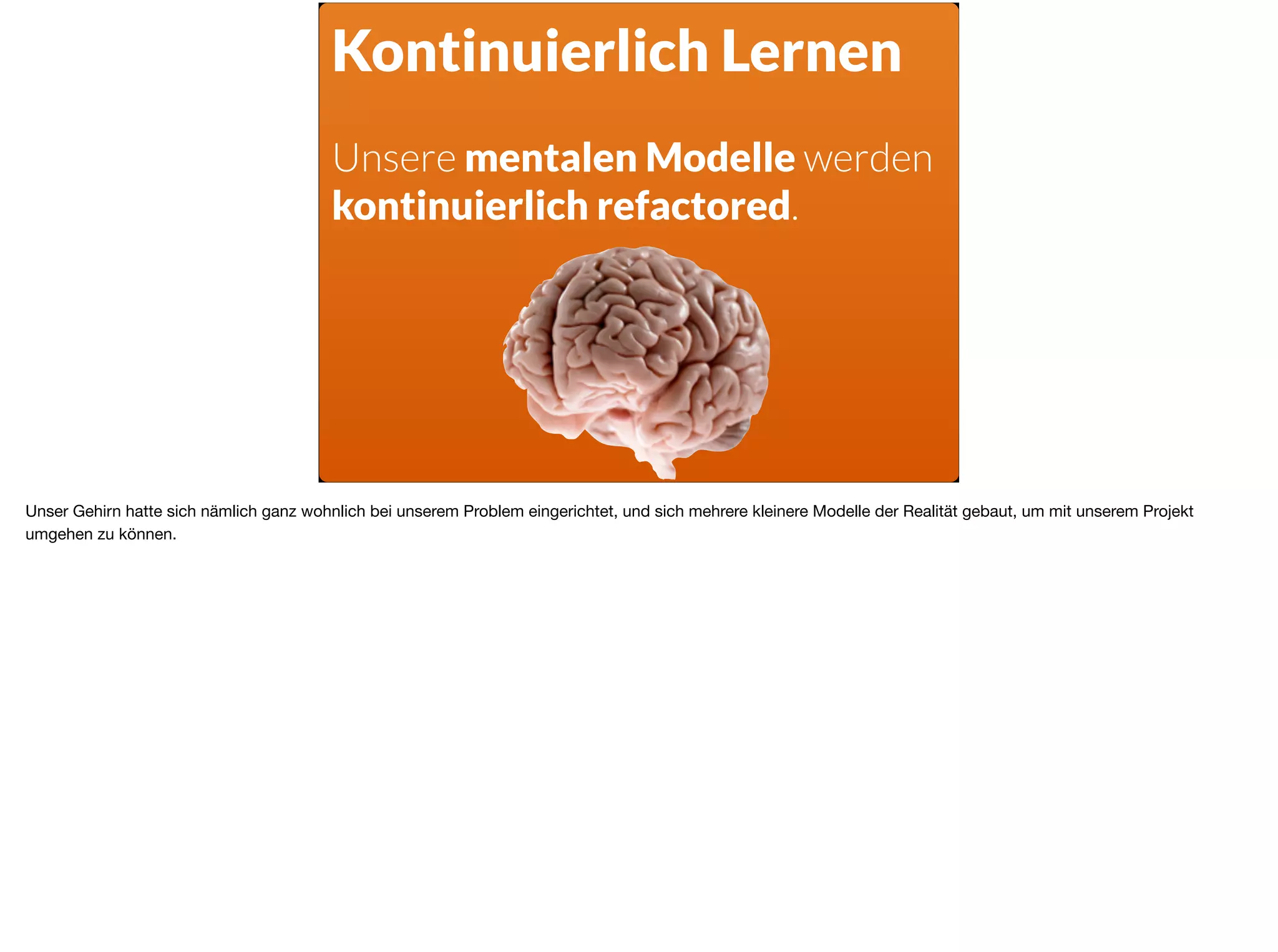 Kontinuierlich Lernen
Unsere mentalen Modelle werden
kontinuierlich refactored.
Unser Gehirn hatte sich nämlich ganz wohnlich bei unserem Problem eingerichtet, und sich mehrere kleinere Modelle der Realität gebaut, um mit unserem Projekt
umgehen zu können.
 