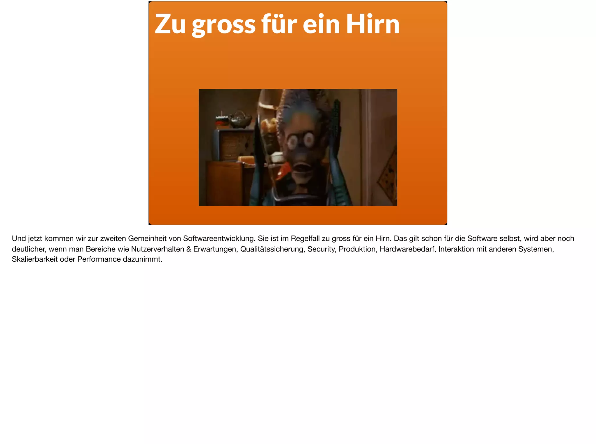 Zu gross für ein Hirn
Und jetzt kommen wir zur zweiten Gemeinheit von Softwareentwicklung. Sie ist im Regelfall zu gross für ein Hirn. Das gilt schon für die Software selbst, wird aber noch
deutlicher, wenn man Bereiche wie Nutzerverhalten & Erwartungen, Qualitätssicherung, Security, Produktion, Hardwarebedarf, Interaktion mit anderen Systemen,
Skalierbarkeit oder Performance dazunimmt.
 