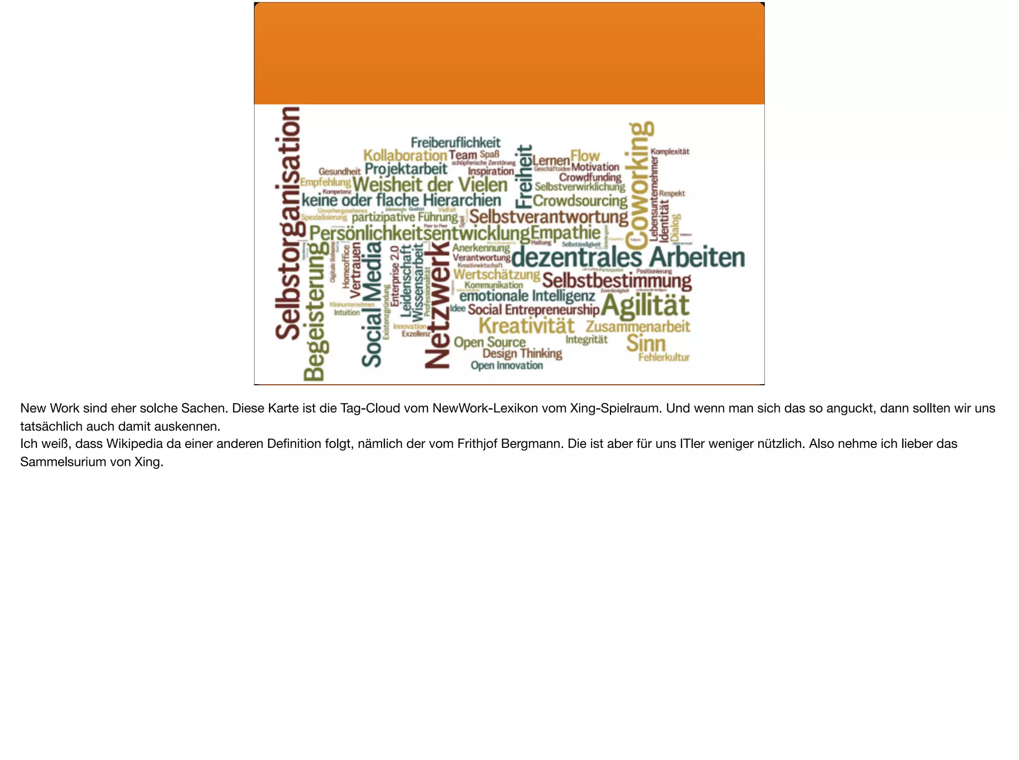 New Work sind eher solche Sachen. Diese Karte ist die Tag-Cloud vom NewWork-Lexikon vom Xing-Spielraum. Und wenn man sich das so anguckt, dann sollten wir uns
tatsächlich auch damit auskennen. 

Ich weiß, dass Wikipedia da einer anderen Deﬁnition folgt, nämlich der vom Frithjof Bergmann. Die ist aber für uns ITler weniger nützlich. Also nehme ich lieber das
Sammelsurium von Xing.
 