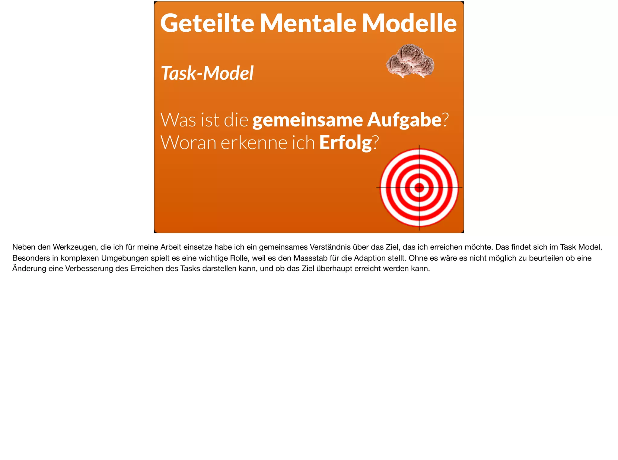 Geteilte Mentale Modelle
Task-Model
Was ist die gemeinsame Aufgabe?
Woran erkenne ich Erfolg?
Neben den Werkzeugen, die ich für meine Arbeit einsetze habe ich ein gemeinsames Verständnis über das Ziel, das ich erreichen möchte. Das ﬁndet sich im Task Model.
Besonders in komplexen Umgebungen spielt es eine wichtige Rolle, weil es den Massstab für die Adaption stellt. Ohne es wäre es nicht möglich zu beurteilen ob eine
Änderung eine Verbesserung des Erreichen des Tasks darstellen kann, und ob das Ziel überhaupt erreicht werden kann.
 