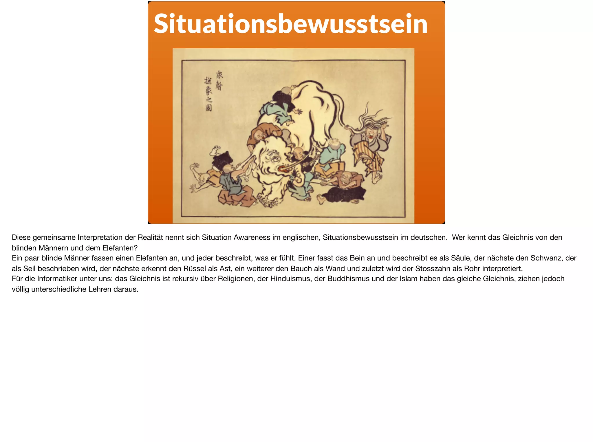Situationsbewusstsein
Diese gemeinsame Interpretation der Realität nennt sich Situation Awareness im englischen, Situationsbewusstsein im deutschen. Wer kennt das Gleichnis von den
blinden Männern und dem Elefanten? 

Ein paar blinde Männer fassen einen Elefanten an, und jeder beschreibt, was er fühlt. Einer fasst das Bein an und beschreibt es als Säule, der nächste den Schwanz, der
als Seil beschrieben wird, der nächste erkennt den Rüssel als Ast, ein weiterer den Bauch als Wand und zuletzt wird der Stosszahn als Rohr interpretiert.

Für die Informatiker unter uns: das Gleichnis ist rekursiv über Religionen, der Hinduismus, der Buddhismus und der Islam haben das gleiche Gleichnis, ziehen jedoch
völlig unterschiedliche Lehren daraus.
 