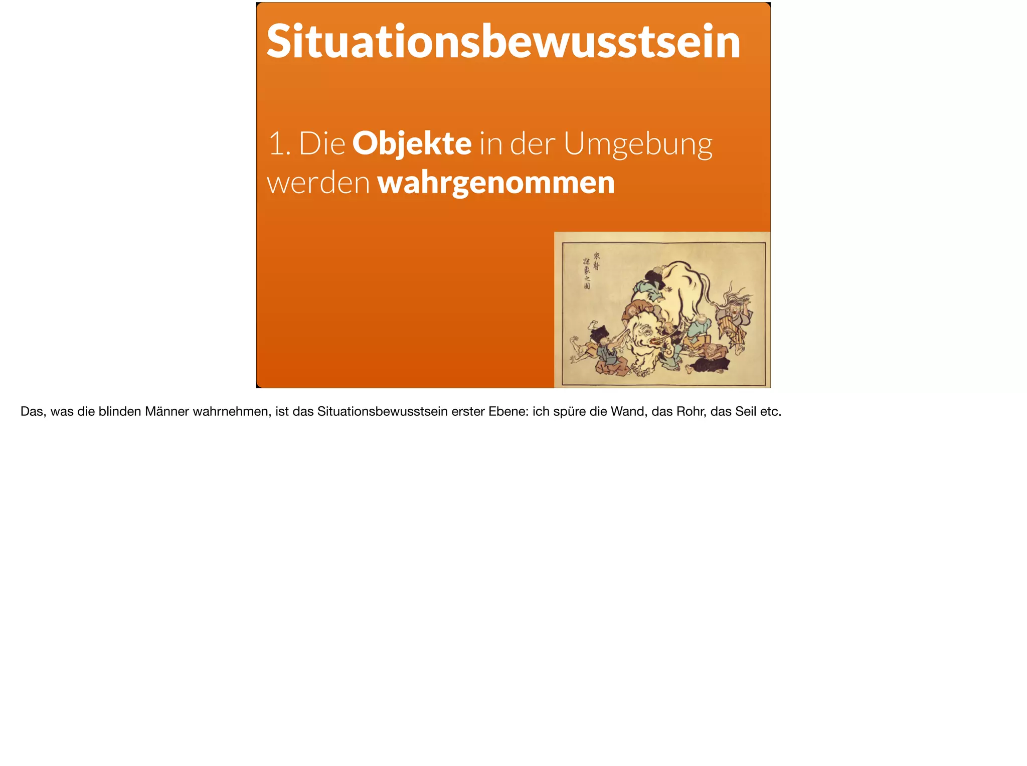 Situationsbewusstsein
1. Die Objekte in der Umgebung
werden wahrgenommen
Das, was die blinden Männer wahrnehmen, ist das Situationsbewusstsein erster Ebene: ich spüre die Wand, das Rohr, das Seil etc.
 