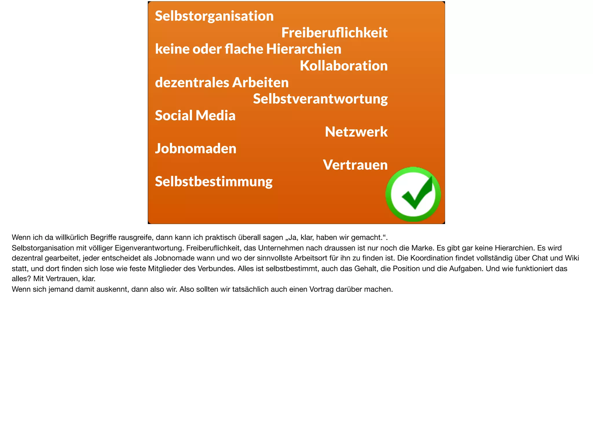 Selbstorganisation
Freiberuﬂichkeit
keine oder ﬂache Hierarchien
Kollaboration
dezentrales Arbeiten
Selbstverantwortung
Social Media
Netzwerk
Jobnomaden
Vertrauen
Selbstbestimmung
Wenn ich da willkürlich Begriﬀe rausgreife, dann kann ich praktisch überall sagen „Ja, klar, haben wir gemacht.“. 

Selbstorganisation mit völliger Eigenverantwortung. Freiberuﬂichkeit, das Unternehmen nach draussen ist nur noch die Marke. Es gibt gar keine Hierarchien. Es wird
dezentral gearbeitet, jeder entscheidet als Jobnomade wann und wo der sinnvollste Arbeitsort für ihn zu ﬁnden ist. Die Koordination ﬁndet vollständig über Chat und Wiki
statt, und dort ﬁnden sich lose wie feste Mitglieder des Verbundes. Alles ist selbstbestimmt, auch das Gehalt, die Position und die Aufgaben. Und wie funktioniert das
alles? Mit Vertrauen, klar. 

Wenn sich jemand damit auskennt, dann also wir. Also sollten wir tatsächlich auch einen Vortrag darüber machen.
 