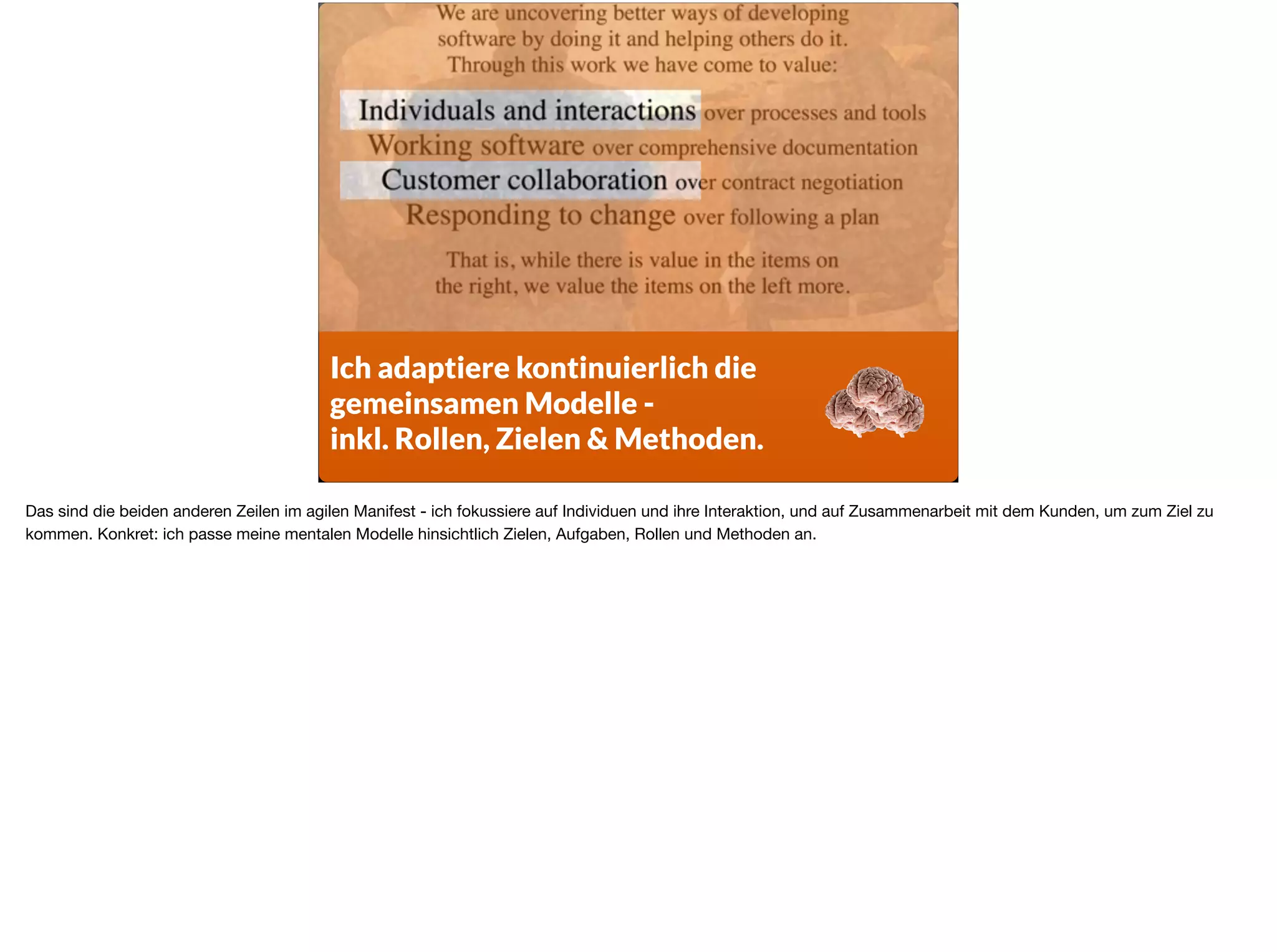Ich adaptiere kontinuierlich die  
gemeinsamen Modelle -
inkl. Rollen, Zielen & Methoden.
Das sind die beiden anderen Zeilen im agilen Manifest - ich fokussiere auf Individuen und ihre Interaktion, und auf Zusammenarbeit mit dem Kunden, um zum Ziel zu
kommen. Konkret: ich passe meine mentalen Modelle hinsichtlich Zielen, Aufgaben, Rollen und Methoden an.
 