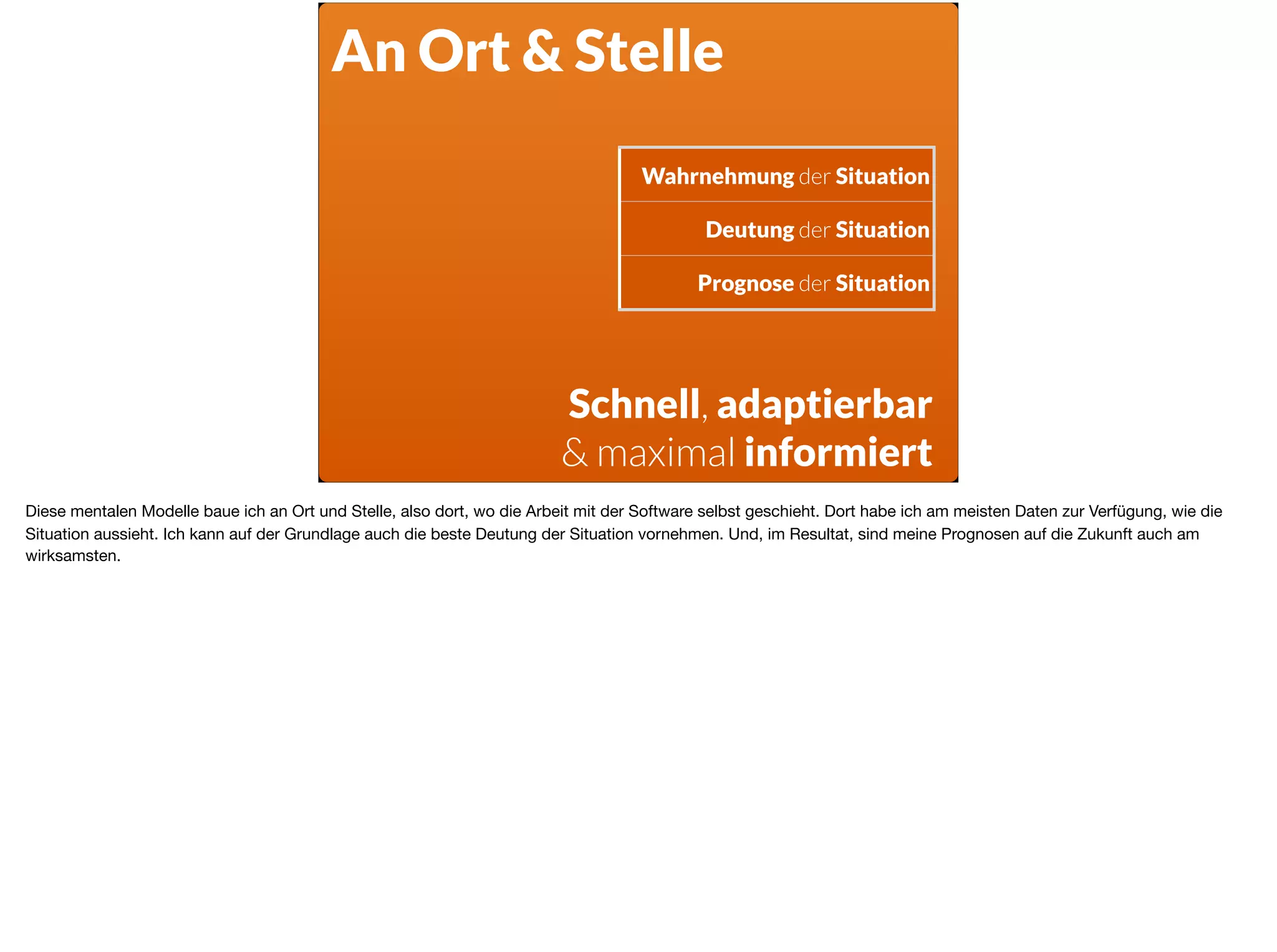 Wahrnehmung der Situation
Deutung der Situation
Prognose der Situation
Schnell, adaptierbar
& maximal informiert
An Ort & Stelle
Diese mentalen Modelle baue ich an Ort und Stelle, also dort, wo die Arbeit mit der Software selbst geschieht. Dort habe ich am meisten Daten zur Verfügung, wie die
Situation aussieht. Ich kann auf der Grundlage auch die beste Deutung der Situation vornehmen. Und, im Resultat, sind meine Prognosen auf die Zukunft auch am
wirksamsten.
 