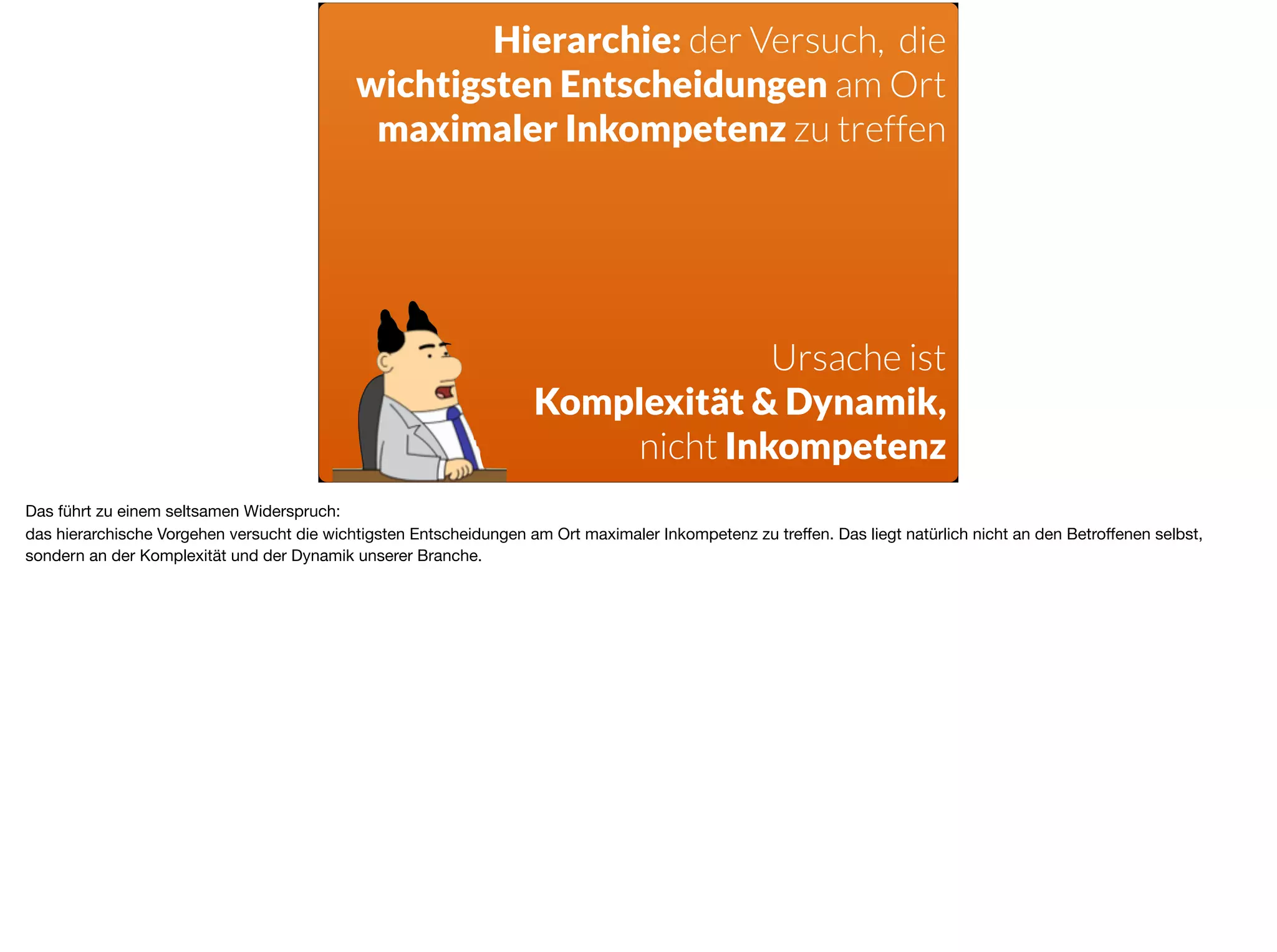 Hierarchie: der Versuch, die  
wichtigsten Entscheidungen am Ort
maximaler Inkompetenz zu treffen
Ursache ist 
Komplexität & Dynamik,
nicht Inkompetenz
Das führt zu einem seltsamen Widerspruch: 

das hierarchische Vorgehen versucht die wichtigsten Entscheidungen am Ort maximaler Inkompetenz zu treﬀen. Das liegt natürlich nicht an den Betroﬀenen selbst,
sondern an der Komplexität und der Dynamik unserer Branche.
 