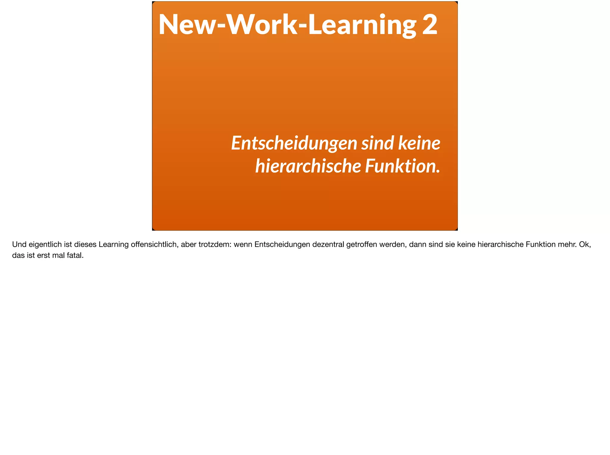 New-Work-Learning 2
Entscheidungen sind keine
hierarchische Funktion.
Und eigentlich ist dieses Learning oﬀensichtlich, aber trotzdem: wenn Entscheidungen dezentral getroﬀen werden, dann sind sie keine hierarchische Funktion mehr. Ok,
das ist erst mal fatal.
 