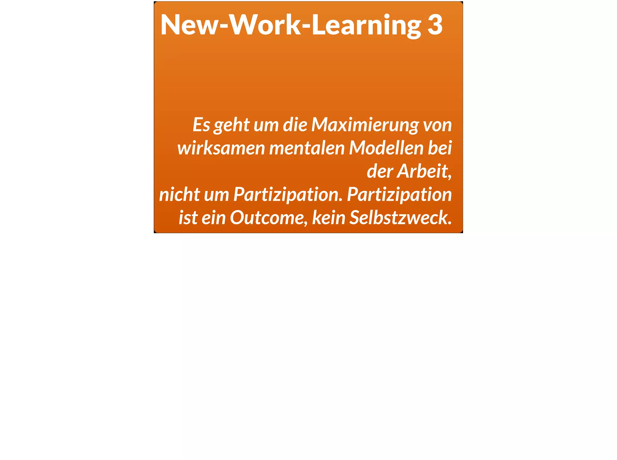 New-Work-Learning 3
Es geht um die Maximierung von
wirksamen mentalen Modellen bei
der Arbeit,
nicht um Partizipation. Partizipation
ist ein Outcome, kein Selbstzweck.
 