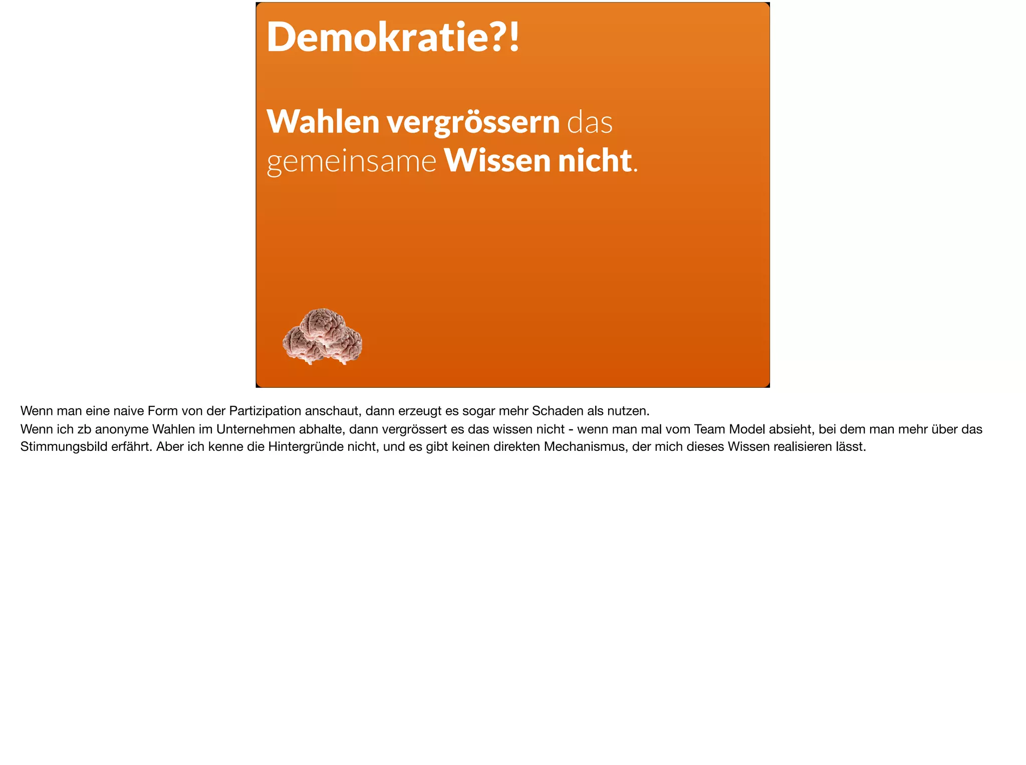 Demokratie?!
Wahlen vergrössern das
gemeinsame Wissen nicht.
Wenn man eine naive Form von der Partizipation anschaut, dann erzeugt es sogar mehr Schaden als nutzen.

Wenn ich zb anonyme Wahlen im Unternehmen abhalte, dann vergrössert es das wissen nicht - wenn man mal vom Team Model absieht, bei dem man mehr über das
Stimmungsbild erfährt. Aber ich kenne die Hintergründe nicht, und es gibt keinen direkten Mechanismus, der mich dieses Wissen realisieren lässt.
 
