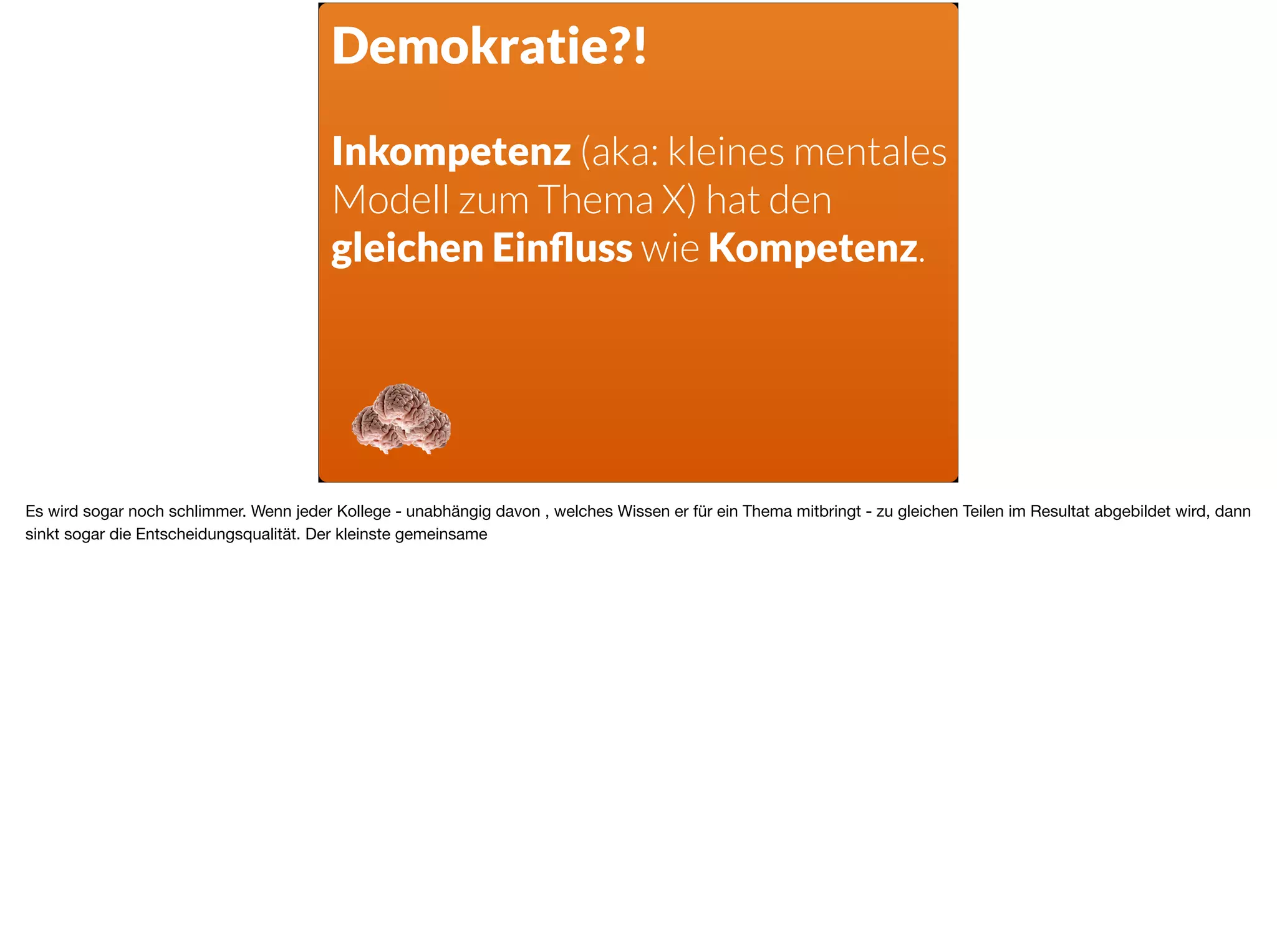 Demokratie?!
Inkompetenz (aka: kleines mentales
Modell zum Thema X) hat den
gleichen Einﬂuss wie Kompetenz.
Es wird sogar noch schlimmer. Wenn jeder Kollege - unabhängig davon , welches Wissen er für ein Thema mitbringt - zu gleichen Teilen im Resultat abgebildet wird, dann
sinkt sogar die Entscheidungsqualität. Der kleinste gemeinsame
 
