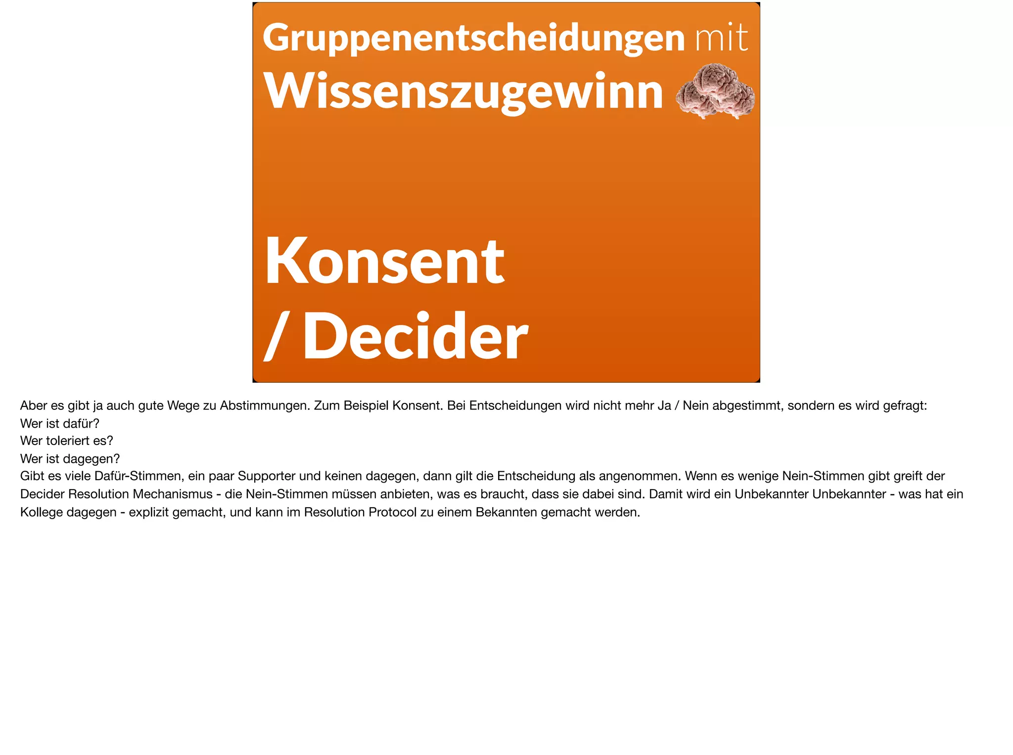 Gruppenentscheidungen mit
Wissenszugewinn
Konsent
/ Decider
Aber es gibt ja auch gute Wege zu Abstimmungen. Zum Beispiel Konsent. Bei Entscheidungen wird nicht mehr Ja / Nein abgestimmt, sondern es wird gefragt: 

Wer ist dafür? 

Wer toleriert es? 

Wer ist dagegen?  
Gibt es viele Dafür-Stimmen, ein paar Supporter und keinen dagegen, dann gilt die Entscheidung als angenommen. Wenn es wenige Nein-Stimmen gibt greift der
Decider Resolution Mechanismus - die Nein-Stimmen müssen anbieten, was es braucht, dass sie dabei sind. Damit wird ein Unbekannter Unbekannter - was hat ein
Kollege dagegen - explizit gemacht, und kann im Resolution Protocol zu einem Bekannten gemacht werden.
 