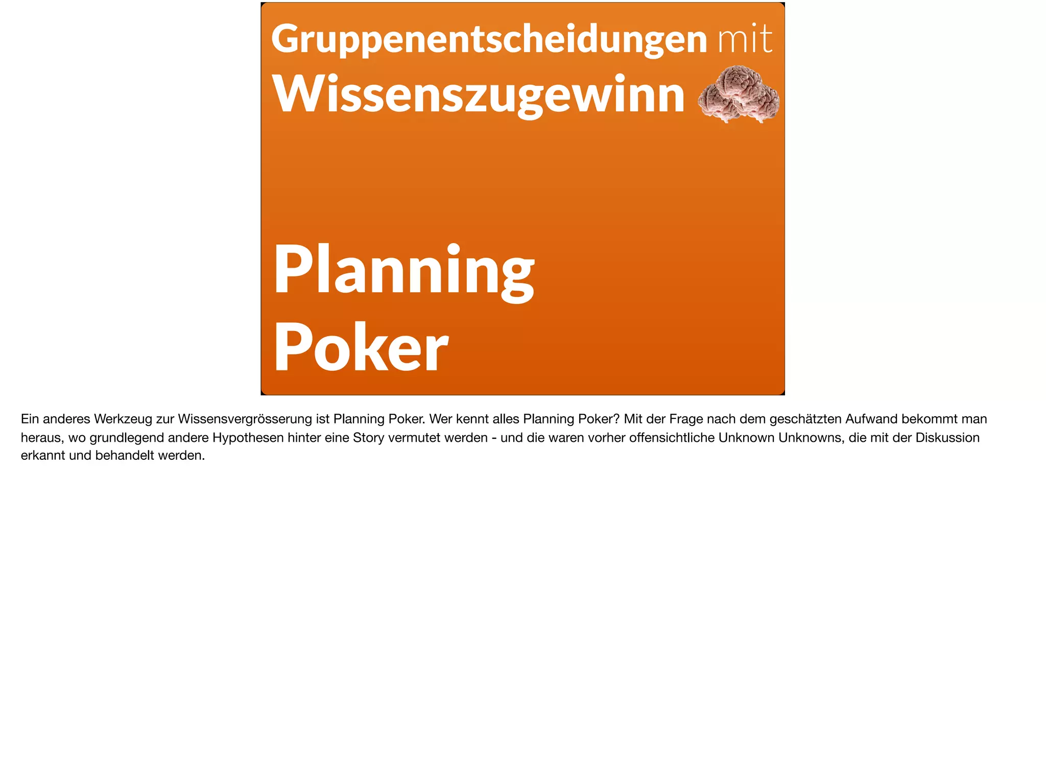 Planning  
Poker
Gruppenentscheidungen mit
Wissenszugewinn
Ein anderes Werkzeug zur Wissensvergrösserung ist Planning Poker. Wer kennt alles Planning Poker? Mit der Frage nach dem geschätzten Aufwand bekommt man
heraus, wo grundlegend andere Hypothesen hinter eine Story vermutet werden - und die waren vorher oﬀensichtliche Unknown Unknowns, die mit der Diskussion
erkannt und behandelt werden.
 