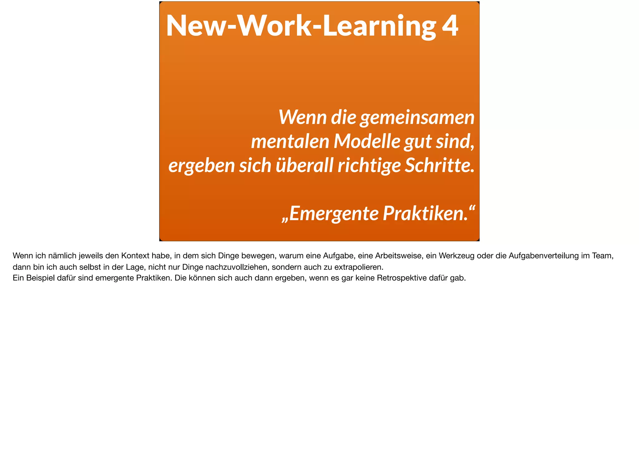 New-Work-Learning 4
Wenn die gemeinsamen  
mentalen Modelle gut sind,  
ergeben sich überall richtige Schritte.
„Emergente Praktiken.“
Wenn ich nämlich jeweils den Kontext habe, in dem sich Dinge bewegen, warum eine Aufgabe, eine Arbeitsweise, ein Werkzeug oder die Aufgabenverteilung im Team,
dann bin ich auch selbst in der Lage, nicht nur Dinge nachzuvollziehen, sondern auch zu extrapolieren. 

Ein Beispiel dafür sind emergente Praktiken. Die können sich auch dann ergeben, wenn es gar keine Retrospektive dafür gab.
 