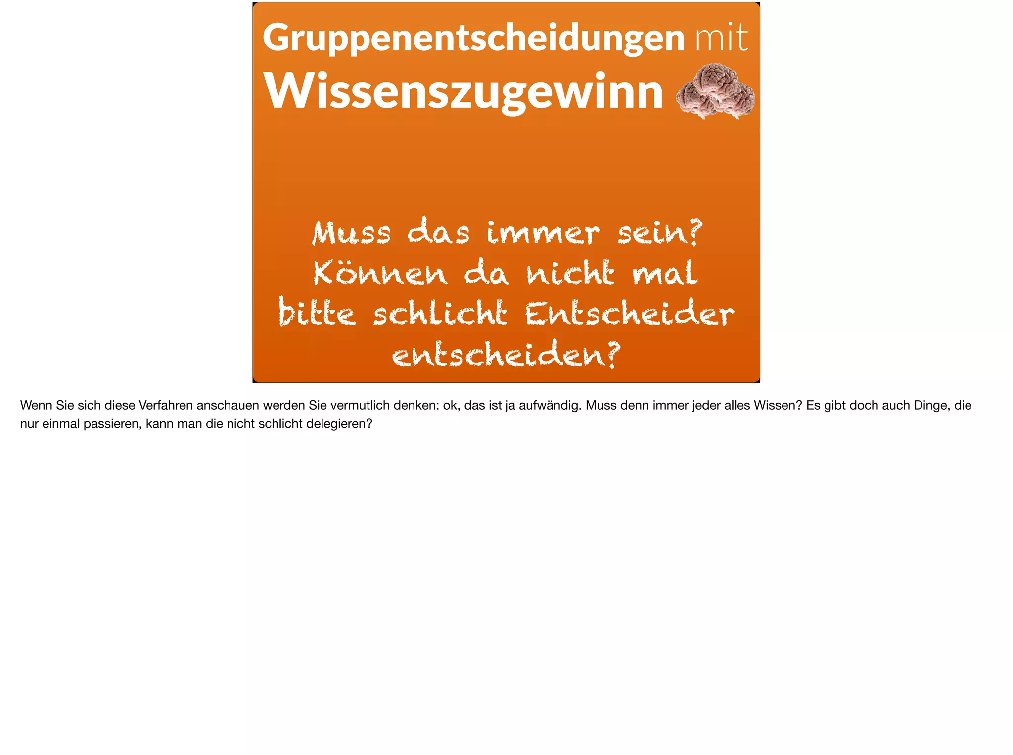 Muss das immer sein?
Können da nicht mal
bitte schlicht Entscheider
entscheiden?
Gruppenentscheidungen mit
Wissenszugewinn
Wenn Sie sich diese Verfahren anschauen werden Sie vermutlich denken: ok, das ist ja aufwändig. Muss denn immer jeder alles Wissen? Es gibt doch auch Dinge, die
nur einmal passieren, kann man die nicht schlicht delegieren?
 