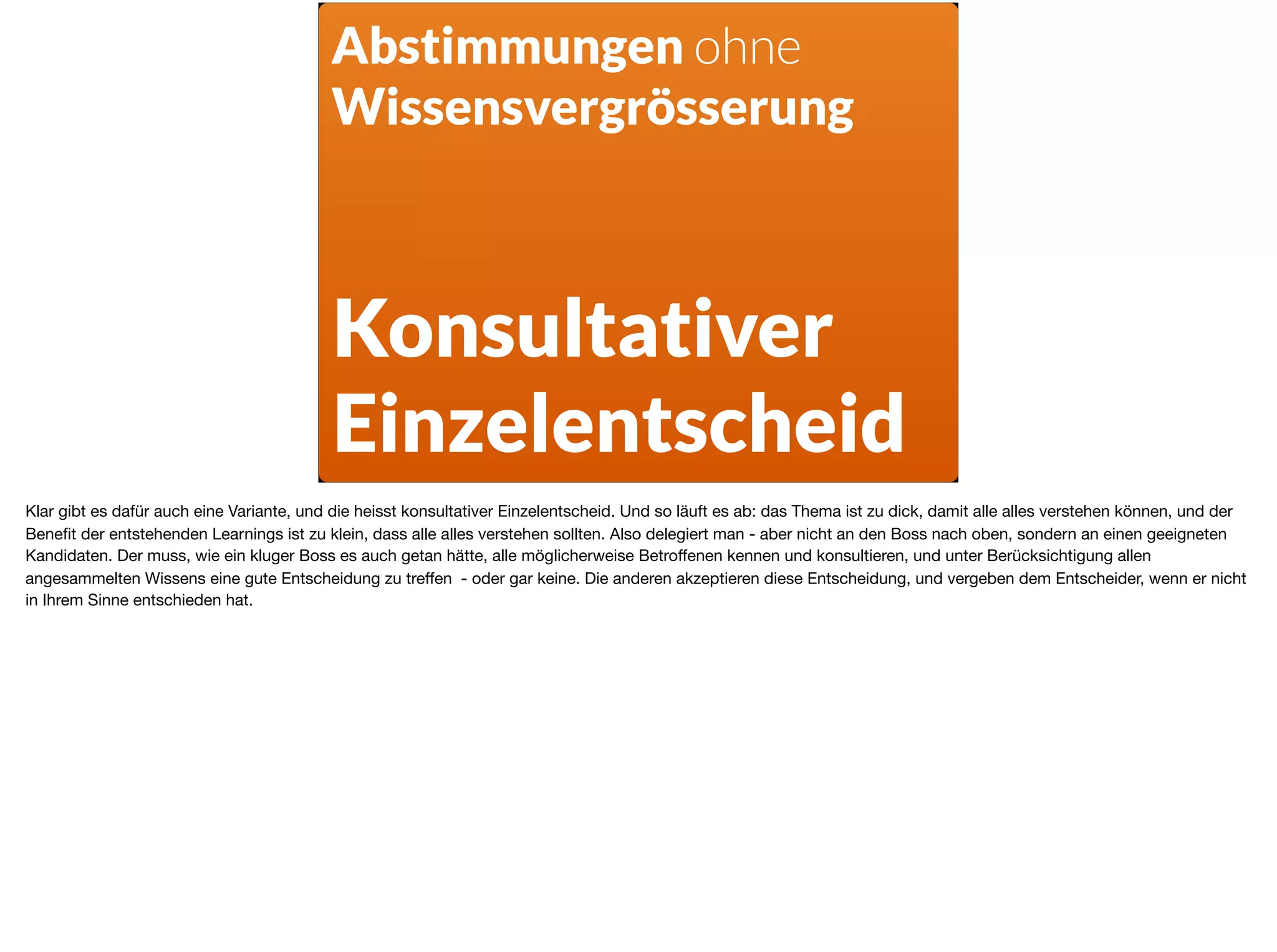 Abstimmungen ohne
Wissensvergrösserung
Konsultativer
Einzelentscheid
Klar gibt es dafür auch eine Variante, und die heisst konsultativer Einzelentscheid. Und so läuft es ab: das Thema ist zu dick, damit alle alles verstehen können, und der
Beneﬁt der entstehenden Learnings ist zu klein, dass alle alles verstehen sollten. Also delegiert man - aber nicht an den Boss nach oben, sondern an einen geeigneten
Kandidaten. Der muss, wie ein kluger Boss es auch getan hätte, alle möglicherweise Betroﬀenen kennen und konsultieren, und unter Berücksichtigung allen
angesammelten Wissens eine gute Entscheidung zu treﬀen - oder gar keine. Die anderen akzeptieren diese Entscheidung, und vergeben dem Entscheider, wenn er nicht
in Ihrem Sinne entschieden hat.
 