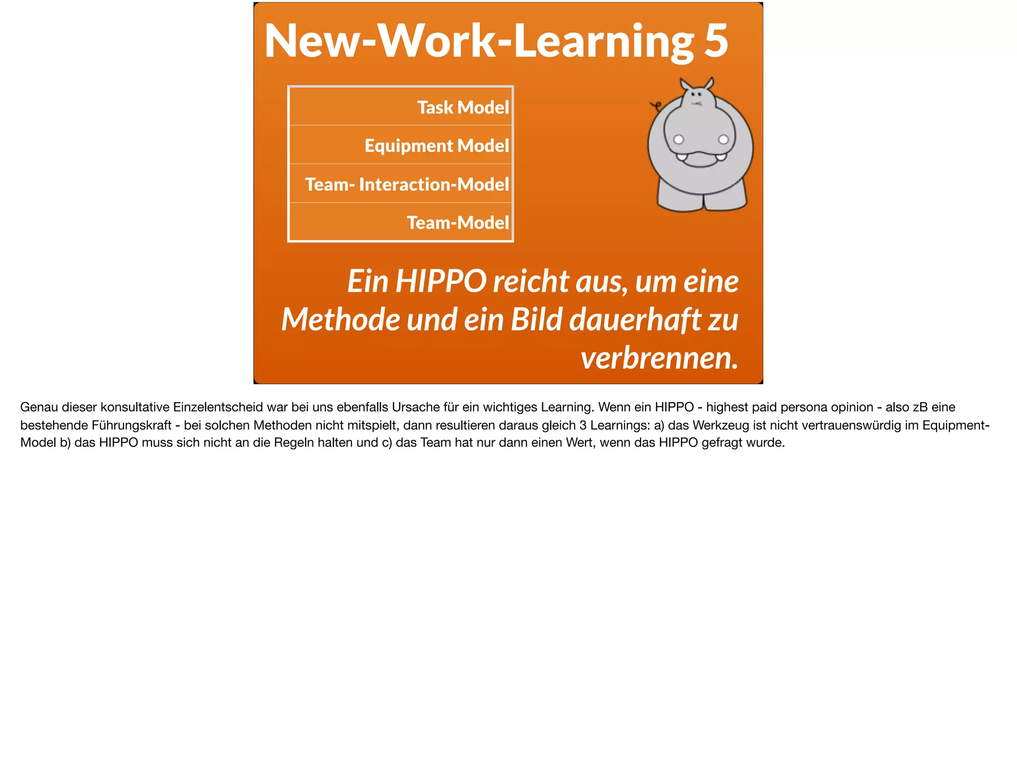 New-Work-Learning 5
Ein HIPPO reicht aus, um eine
Methode und ein Bild dauerhaft zu
verbrennen.
Task Model
Equipment Model
Team- Interaction-Model
Team-Model
Genau dieser konsultative Einzelentscheid war bei uns ebenfalls Ursache für ein wichtiges Learning. Wenn ein HIPPO - highest paid persona opinion - also zB eine
bestehende Führungskraft - bei solchen Methoden nicht mitspielt, dann resultieren daraus gleich 3 Learnings: a) das Werkzeug ist nicht vertrauenswürdig im Equipment-
Model b) das HIPPO muss sich nicht an die Regeln halten und c) das Team hat nur dann einen Wert, wenn das HIPPO gefragt wurde.
 