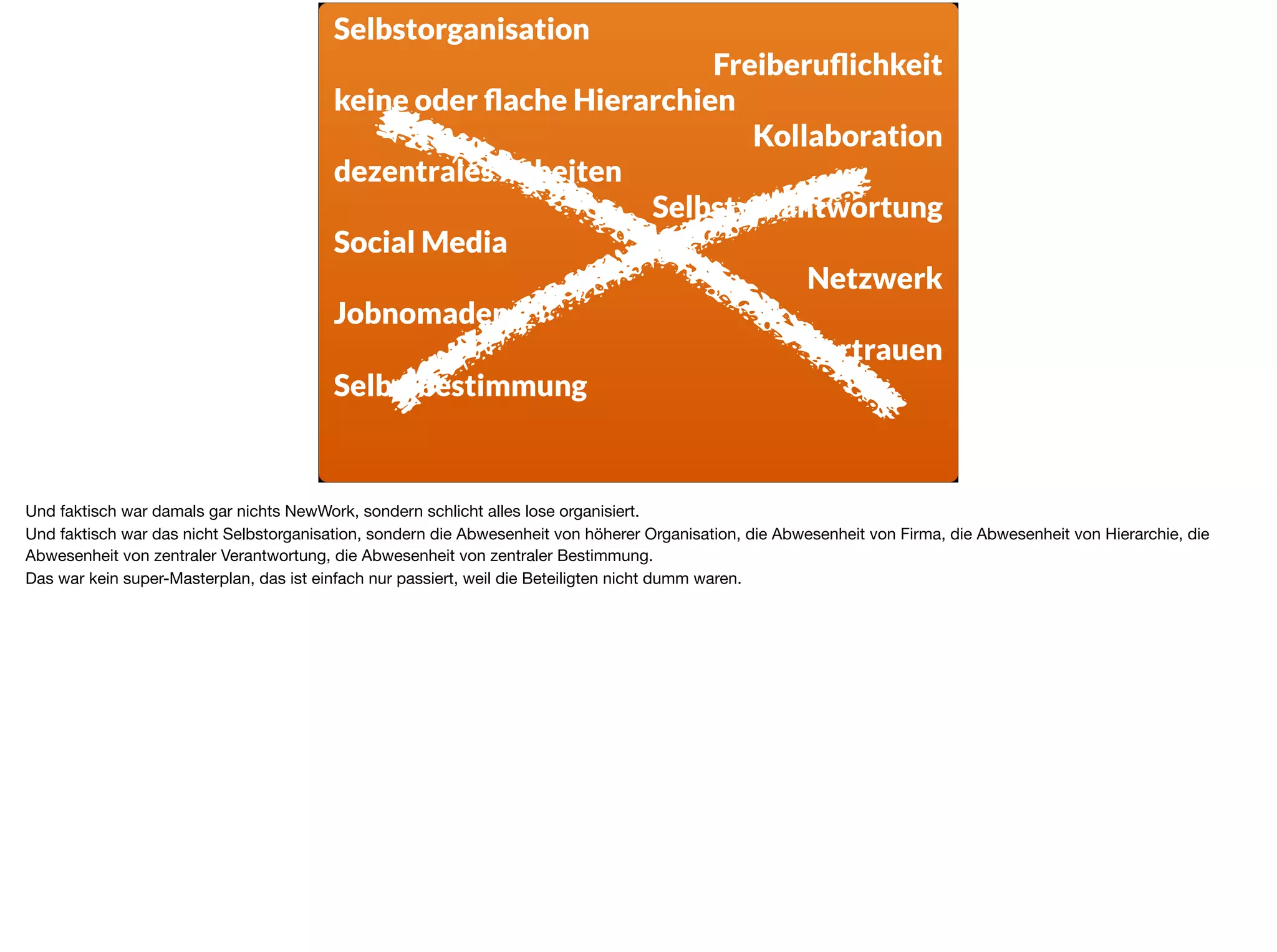 Selbstorganisation
Freiberuﬂichkeit
keine oder ﬂache Hierarchien
Kollaboration
dezentrales Arbeiten
Selbstverantwortung
Social Media
Netzwerk
Jobnomaden
Vertrauen
Selbstbestimmung
Und faktisch war damals gar nichts NewWork, sondern schlicht alles lose organisiert.

Und faktisch war das nicht Selbstorganisation, sondern die Abwesenheit von höherer Organisation, die Abwesenheit von Firma, die Abwesenheit von Hierarchie, die
Abwesenheit von zentraler Verantwortung, die Abwesenheit von zentraler Bestimmung.

Das war kein super-Masterplan, das ist einfach nur passiert, weil die Beteiligten nicht dumm waren.
 