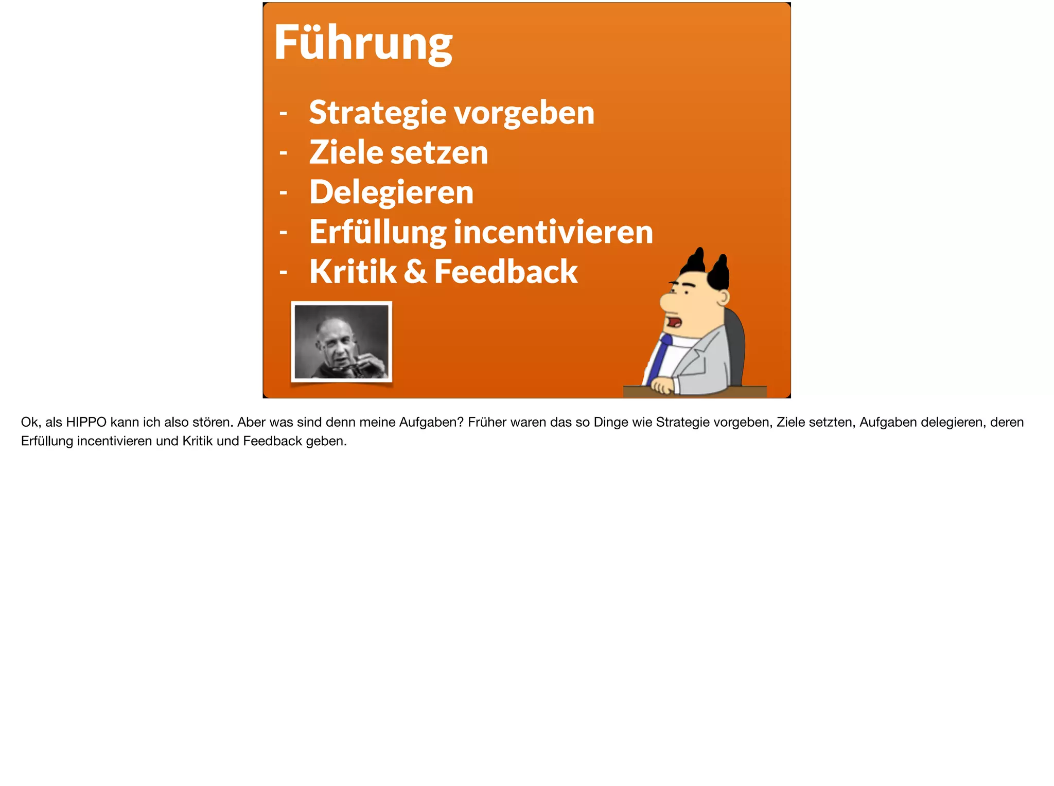 Führung
- Strategie vorgeben
- Ziele setzen
- Delegieren
- Erfüllung incentivieren
- Kritik & Feedback
Ok, als HIPPO kann ich also stören. Aber was sind denn meine Aufgaben? Früher waren das so Dinge wie Strategie vorgeben, Ziele setzten, Aufgaben delegieren, deren
Erfüllung incentivieren und Kritik und Feedback geben.
 