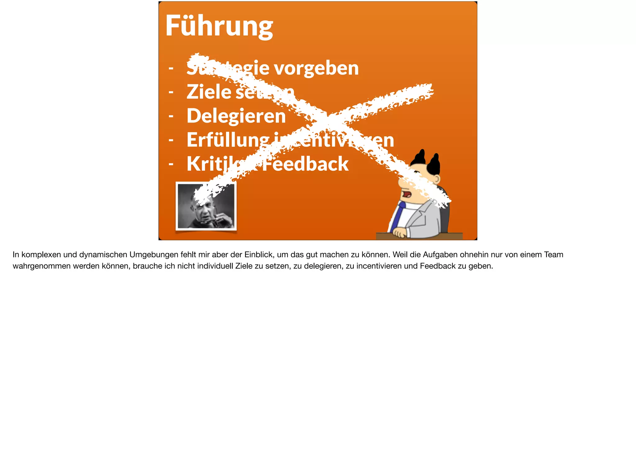 Führung
- Strategie vorgeben
- Ziele setzen
- Delegieren
- Erfüllung incentivieren
- Kritik & Feedback
In komplexen und dynamischen Umgebungen fehlt mir aber der Einblick, um das gut machen zu können. Weil die Aufgaben ohnehin nur von einem Team
wahrgenommen werden können, brauche ich nicht individuell Ziele zu setzen, zu delegieren, zu incentivieren und Feedback zu geben.
 