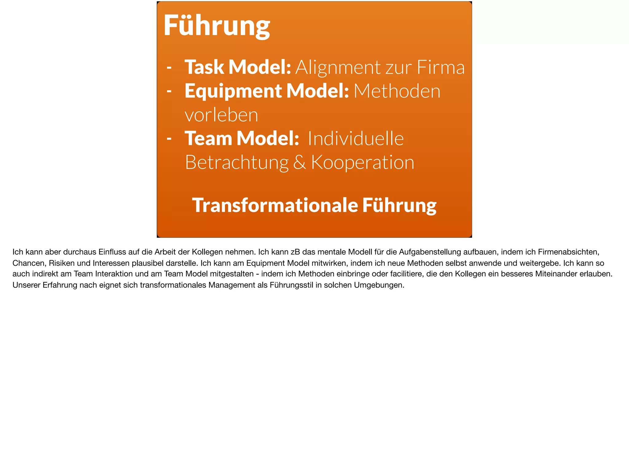 Führung
- Task Model: Alignment zur Firma
- Equipment Model: Methoden
vorleben
- Team Model: Individuelle
Betrachtung & Kooperation
Transformationale Führung
Ich kann aber durchaus Einﬂuss auf die Arbeit der Kollegen nehmen. Ich kann zB das mentale Modell für die Aufgabenstellung aufbauen, indem ich Firmenabsichten,
Chancen, Risiken und Interessen plausibel darstelle. Ich kann am Equipment Model mitwirken, indem ich neue Methoden selbst anwende und weitergebe. Ich kann so
auch indirekt am Team Interaktion und am Team Model mitgestalten - indem ich Methoden einbringe oder facilitiere, die den Kollegen ein besseres Miteinander erlauben.
Unserer Erfahrung nach eignet sich transformationales Management als Führungsstil in solchen Umgebungen.
 