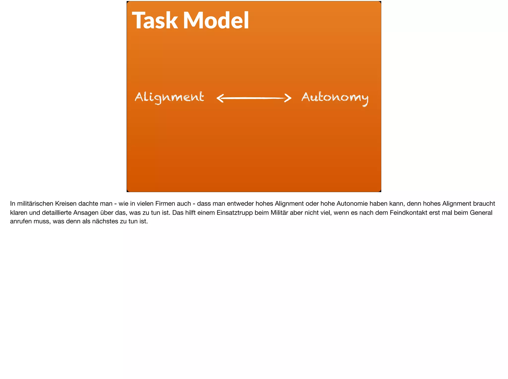 Alignment Autonomy
Task Model
In militärischen Kreisen dachte man - wie in vielen Firmen auch - dass man entweder hohes Alignment oder hohe Autonomie haben kann, denn hohes Alignment braucht
klaren und detaillierte Ansagen über das, was zu tun ist. Das hilft einem Einsatztrupp beim Militär aber nicht viel, wenn es nach dem Feindkontakt erst mal beim General
anrufen muss, was denn als nächstes zu tun ist.
 